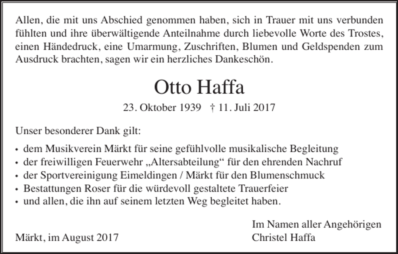 <p>Allen, die mit uns Abschied genommen haben, sich in Trauer mit uns verbunden<br />fühlten und ihre überwältigende Anteilnahme durch liebevolle Worte des Trostes,<br />einen Händedruck, eine Umarmung, Zuschriften, Blumen und Geldspenden zum<br />Ausdruck brachten, sagen wir ein herzliches Dankeschön.</p><p>Otto Haffa<br />23. Oktober 1939 † 11. Juli 2017<br />Unser besonderer Dank gilt:<br />•<br />•<br />•<br />•<br />•</p><p>dem Musikverein Märkt für seine gefühlvolle musikalische Begleitung<br />der freiwilligen Feuerwehr „Altersabteilung“ für den ehrenden Nachruf<br />der Sportvereinigung Eimeldingen / Märkt für den Blumenschmuck<br />Bestattungen Roser für die würdevoll gestaltete Trauerfeier<br />und allen, die ihn auf seinem letzten Weg begleitet haben.</p><p>Märkt, im August 2017</p><p>Im Namen aller Angehörigen<br />Christel Haffa</p>