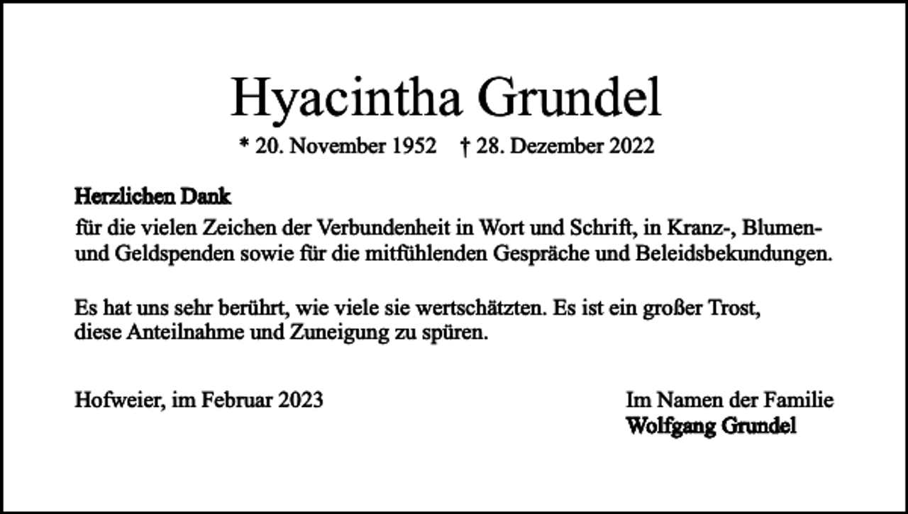 <p>Hyacintha Grundel<br />* 20. November 1952 † 28. Dezember 2022</p><p>Herzlichen Dank<br />für die vielen Zeichen der Verbundenheit in Wort und Schrift, in Kranz-, Blumenund Geldspenden sowie für die mitfühlenden Gespräche und Beleidsbekundungen.<br />Es hat uns sehr berührt, wie viele sie wertschätzten. Es ist ein großer Trost,<br />diese Anteilnahme und Zuneigung zu spüren.<br />Hofweier, im Februar 2023</p><p>Im Namen der Familie<br />Wolfgang Grundel</p>