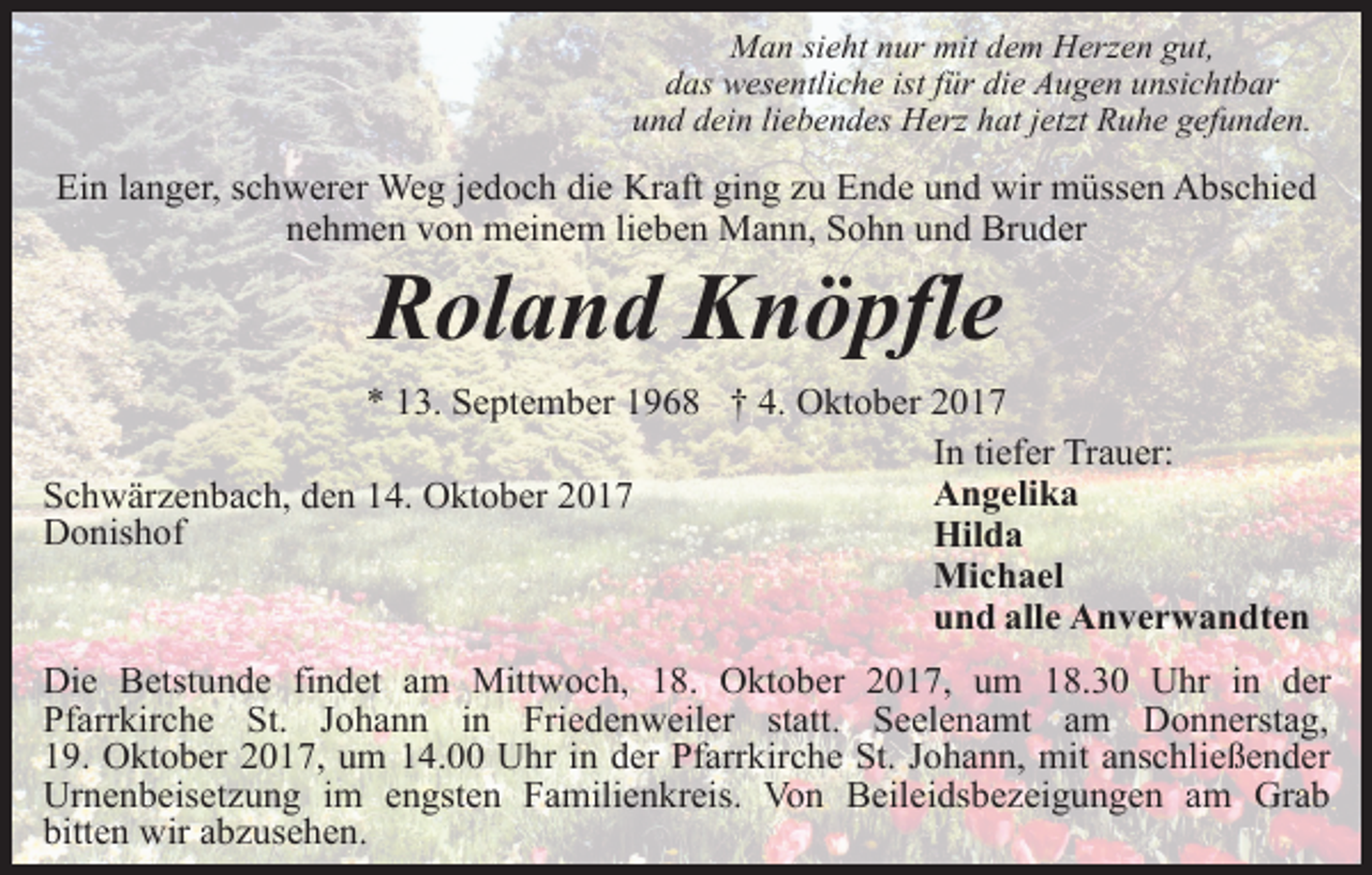 <p>Man sieht nur mit dem Herzen gut,<br />das wesentliche ist für die Augen unsichtbar<br />und dein liebendes Herz hat jetzt Ruhe gefunden.</p><p>Ein langer, schwerer Weg jedoch die Kraft ging zu Ende und wir müssen Abschied<br />nehmen von meinem lieben Mann, Sohn und Bruder</p><p>Roland Knöpfle</p><p>* 13. September 1968 † 4. Oktober 2017<br />In tiefer Trauer:<br />Angelika<br />Schwärzenbach, den 14. Oktober 2017<br />Donishof<br />Hilda<br />Michael<br />und alle Anverwandten<br />Die Betstunde findet am Mittwoch, 18. Oktober 2017, um 18.30 Uhr in der<br />Pfarrkirche St. Johann in Friedenweiler statt. Seelenamt am Donnerstag,<br />19. Oktober 2017, um 14.00 Uhr in der Pfarrkirche St. Johann, mit anschließender<br />Urnenbeisetzung im engsten Familienkreis. Von Beileidsbezeigungen am Grab<br />bitten wir abzusehen.</p>