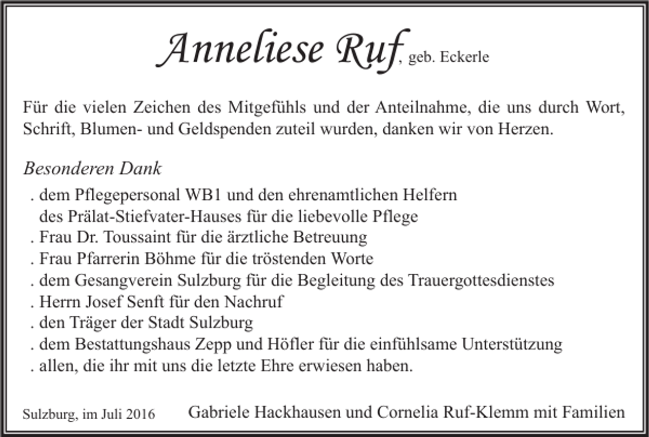 <p>Anneliese Ruf</p><p>, geb. Eckerle</p><p>Für die vielen Zeichen des Mitgefühls und der Anteilnahme, die uns durch Wort,<br />Schrift, Blumen- und Geldspenden zuteil wurden, danken wir von Herzen.</p><p>Besonderen Dank<br />. dem Pflegepersonal WB1 und den ehrenamtlichen Helfern<br />des Prälat-Stiefvater-Hauses für die liebevolle Pflege<br />. Frau Dr. Toussaint für die ärztliche Betreuung<br />. Frau Pfarrerin Böhme für die tröstenden Worte<br />. dem Gesangverein Sulzburg für die Begleitung des Trauergottesdienstes<br />. Herrn Josef Senft für den Nachruf<br />. den Träger der Stadt Sulzburg<br />. dem Bestattungshaus Zepp und Höfler für die einfühlsame Unterstützung<br />. allen, die ihr mit uns die letzte Ehre erwiesen haben.<br />Sulzburg, im Juli 2016</p><p>Gabriele Hackhausen und Cornelia Ruf-Klemm mit Familien</p>