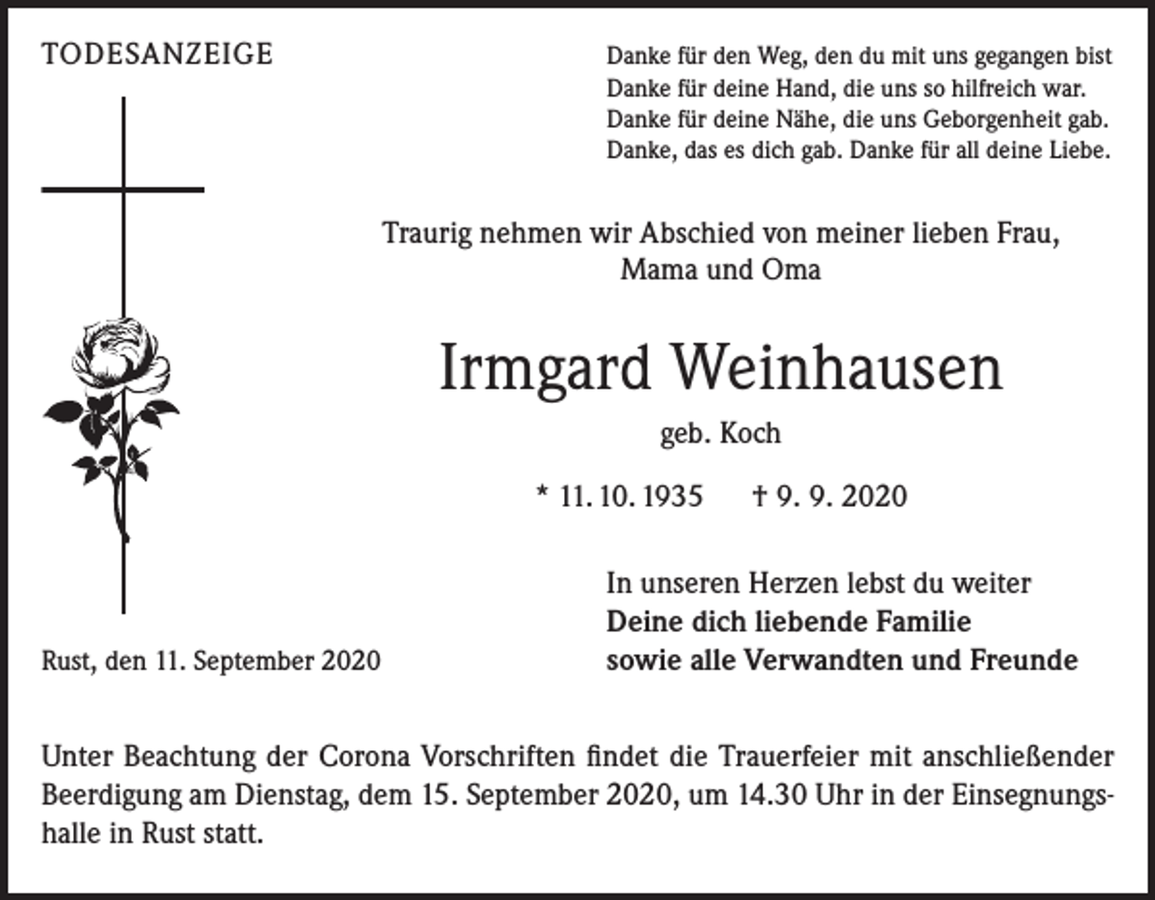 <p>TODESANZEIGE</p><p>Danke für den Weg, den du mit uns gegangen bist<br />Danke für deine Hand, die uns so hilfreich war.<br />Danke für deine Nähe, die uns Geborgenheit gab.<br />Danke, das es dich gab. Danke für all deine Liebe.</p><p>Traurig nehmen wir Abschied von meiner lieben Frau,<br />Mama und Oma</p><p>Irmgard Weinhausen<br />geb. Koch<br />* 11. 10. 1935 † 9. 9. 2020</p><p>Rust, den 11. September 2020</p><p>In unseren Herzen lebst du weiter<br />Deine dich liebende Familie<br />sowie alle Verwandten und Freunde</p><p>Unter Beachtung der Corona Vorschriften findet die Trauerfeier mit anschließender<br />Beerdigung am Dienstag, dem 15. September 2020, um 14.30 Uhr in der Einsegnungshalle in Rust statt.</p>