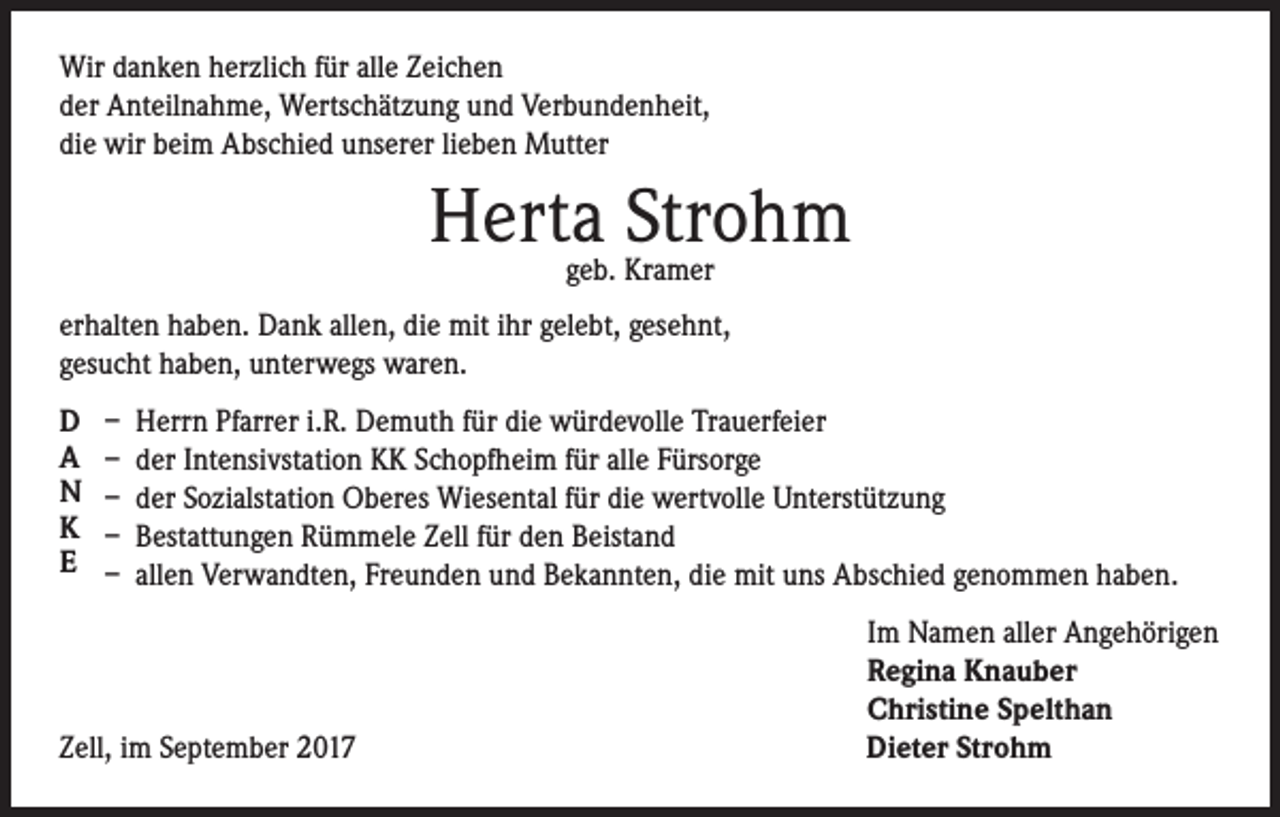 <p>Wir danken herzlich für alle Zeichen<br />der Anteilnahme, Wertschätzung und Verbundenheit,<br />die wir beim Abschied unserer lieben Mutter</p><p>Herta Strohm<br />geb. Kramer</p><p>erhalten haben. Dank allen, die mit ihr gelebt, gesehnt,<br />gesucht haben, unterwegs waren.<br />D<br />A<br />N<br />K<br />E</p><p>– Herrn Pfarrer i.R. Demuth für die würdevolle Trauerfeier<br />– der Intensivstation KK Schopfheim für alle Fürsorge<br />– der Sozialstation Oberes Wiesental für die wertvolle Unterstützung<br />– Bestattungen Rümmele Zell für den Beistand<br />– allen Verwandten, Freunden und Bekannten, die mit uns Abschied genommen haben.</p><p>Zell, im September 2017</p><p>Im Namen aller Angehörigen<br />Regina Knauber<br />Christine Spelthan<br />Dieter Strohm</p>