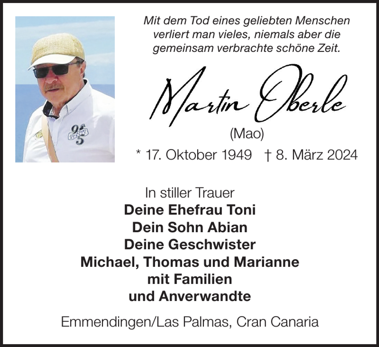 <p>Mit dem Tod eines geliebten Menschen<br />verliert man vieles, niemals aber die<br />gemeinsam verbrachte schöne Zeit.</p><p>(Mao)<br />* 17. Oktober 1949 † 8. März 2024<br />In stiller Trauer<br />Deine Ehefrau Toni<br />Dein Sohn Abian<br />Deine Geschwister<br />Michael, Thomas und Marianne<br />mit Familien<br />und Anverwandte<br />Emmendingen/Las Palmas, Cran Canaria</p>