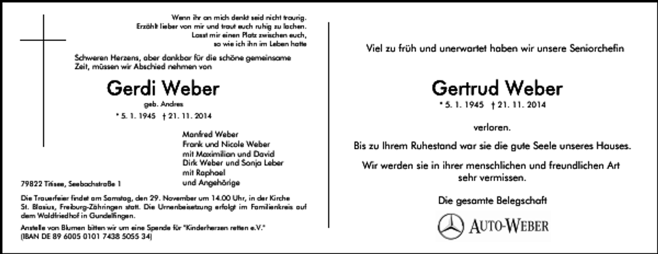 <p>Wenn ihr an mich denkt seid nicht traurig.<br />Erzählt lieber von mir und traut euch ruhig zu lachen.<br />Lasst mir einen Platz zwischen euch,<br />so wie ich ihn im Leben hatte</p><p>Schweren Herzens, aber dankbar für die schöne gemeinsame<br />Zeit, müssen wir Abschied nehmen von</p><p>geb. Andres</p><p>Viel zu früh und unerwartet haben wir unsere Seniorchefin</p><p>* 5. 1. 1945 † 21. 11. 2014</p><p>* 5. 1. 1945 † 21. 11. 2014</p><p>79822 Titisee, Seebachstraße 1</p><p>Manfred Weber<br />Frank und Nicole Weber<br />mit Maximilian und David<br />Dirk Weber und Sonja Leber<br />mit Raphael<br />und Angehörige</p><p>Die Trauerfeier findet am Samstag, den 29. November um 14.00 Uhr, in der Kirche<br />St. Blasius, Freiburg-Zähringen statt. Die Urnenbeisetzung erfolgt im Familienkreis auf<br />dem Waldfriedhof in Gundelfingen.<br />Anstelle von Blumen bitten wir um eine Spende für "Kinderherzen retten e.V."<br />(IBAN DE 89 6005 0101 7438 5055 34)</p><p>verloren.</p><p>Bis zu Ihrem Ruhestand war sie die gute Seele unseres Hauses.<br />Wir werden sie in ihrer menschlichen und freundlichen Art<br />sehr vermissen.<br />Die gesamte Belegschaft</p>