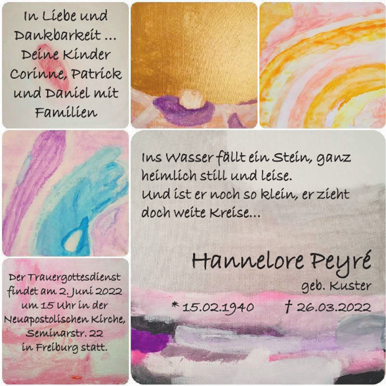 <p>I n Li e b e und<br />Dankbarkeit …<br />Deine Kinder<br />Corinne, Patrick<br />und Daniel mit<br />Familien<br />Ins Wasser fällt ein Stein, ganz<br />heimlich still und leise.<br />Und ist er noch so klein, er zieht<br />doch weite Kreise…</p><p>Der Trauergottesdienst<br />findet am 2. Juni 2022<br />u m 1 5 U hr in d e r<br />Neuapostolischen Kirche,<br />Seminarstr. 22<br />in Freiburg statt.</p><p>H a n n e l or e P e y r é<br />* 15.02.1940</p><p>g e b. K u s t e r<br />† 26.03.2022</p>
