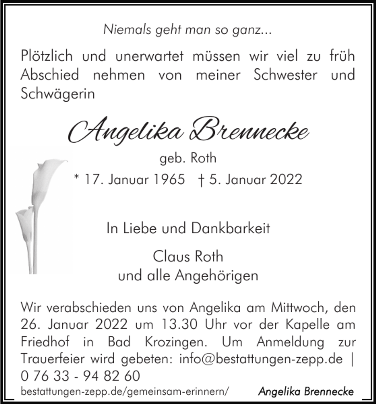 <p>Niemals geht man so ganz...</p><p>Plötzlich und unerwartet müssen wir viel zu früh<br />Abschied nehmen von meiner Schwester und<br />Schwägerin</p><p>Angelika Brennecke<br />geb. Roth</p><p>* 17. Januar 1965 † 5. Januar 2022</p><p>In Liebe und Dankbarkeit<br />Claus Roth<br />und alle Angehörigen<br />Wir verabschieden uns von Angelika am Mittwoch, den<br />26. Januar 2022 um 13.30 Uhr vor der Kapelle am<br />Friedhof in Bad Krozingen. Um Anmeldung zur<br />Trauerfeier wird gebeten: info@bestattungen-zepp.de |<br />0 76 33 - 94 82 60<br />bestattungen-zepp.de/gemeinsam-erinnern/</p>