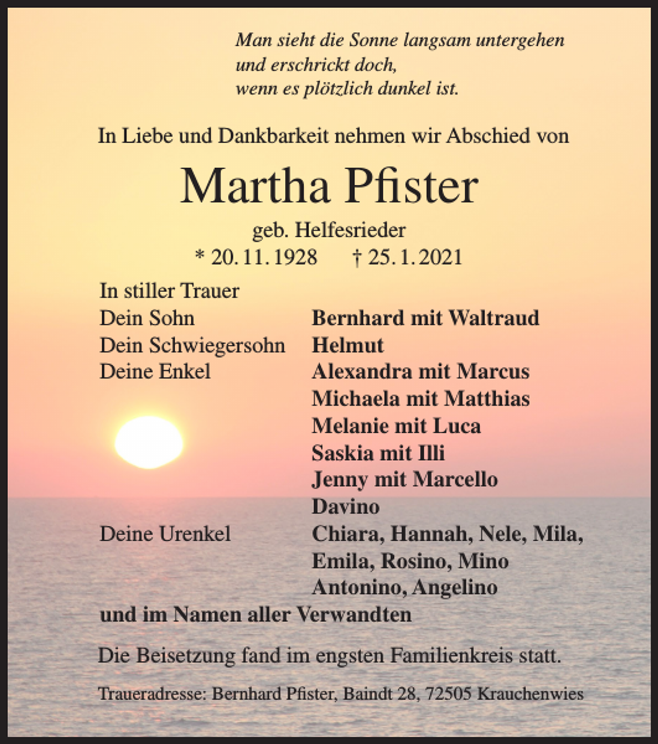 <p>Man sieht die Sonne langsam untergehen<br />und erschrickt doch,<br />wenn es plötzlich dunkel ist.</p><p>In Liebe und Dankbarkeit nehmen wir Abschied von</p><p>Martha Pfister<br />geb. Helfesrieder<br />* 20. 11. 1928<br />† 25. 1. 2021</p><p>In stiller Trauer<br />Bernhard mit Waltraud</p><p>Dein Sohn</p><p>Dein Schwiegersohn Helmut</p><p>Deine Enkel<br />Alexandra mit Marcus</p><p>Michaela mit Matthias</p><p>Melanie mit Luca</p><p>Saskia mit Illi</p><p>Jenny mit Marcello</p><p>Davino</p><p>Deine Urenkel<br />Chiara, Hannah, Nele, Mila,</p><p>Emila, Rosino, Mino</p><p>Antonino, Angelino<br />und im Namen aller Verwandten</p><p>Die Beisetzung fand im engsten Familienkreis statt.<br />Traueradresse: Bernhard Pfister, Baindt 28, 72505 Krauchenwies</p>