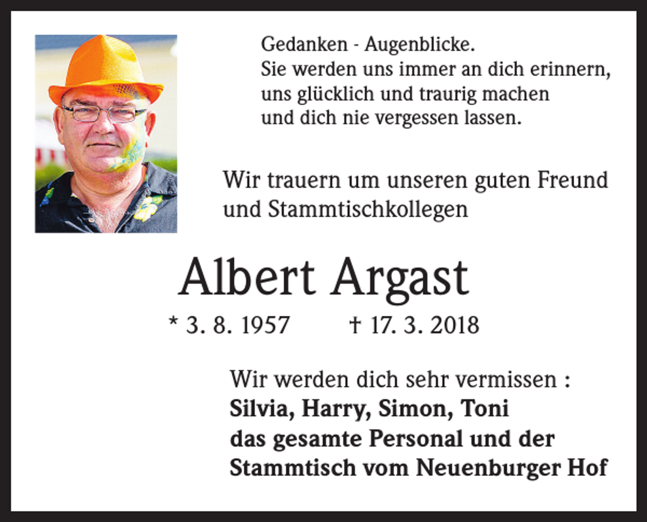 <p>Gedanken - Augenblicke.<br />Sie werden uns immer an dich erinnern,<br />uns glücklich und traurig machen<br />und dich nie vergessen lassen.</p><p>Wir trauern um unseren guten Freund<br />und Stammtischkollegen</p><p>Albert Argast<br />* 3. 8. 1957</p><p>† 17. 3. 2018</p><p>Wir werden dich sehr vermissen :<br />Silvia, Harry, Simon, Toni<br />das gesamte Personal und der<br />Stammtisch vom Neuenburger Hof</p>