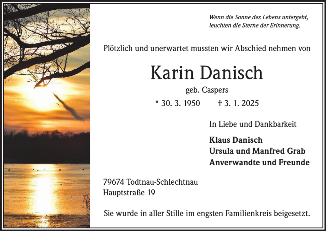 <p>Wenn die Sonne des Lebens untergeht,<br />leuchten die Sterne der Erinnerung.</p><p>Plötzlich und unerwartet mussten wir Abschied nehmen von</p><p>Karin Danisch<br />geb. Caspers<br />* 30. 3. 1950 † 3. 1. 2025</p><p>In Liebe und Dankbarkeit</p><p>Klaus Danisch<br />Ursula und Manfred Grab<br />Anverwandte und Freunde<br />79674 Todtnau-Schlechtnau<br />Hauptstraße 19<br />Sie wurde in aller Stille im engsten Familienkreis beigesetzt.</p>