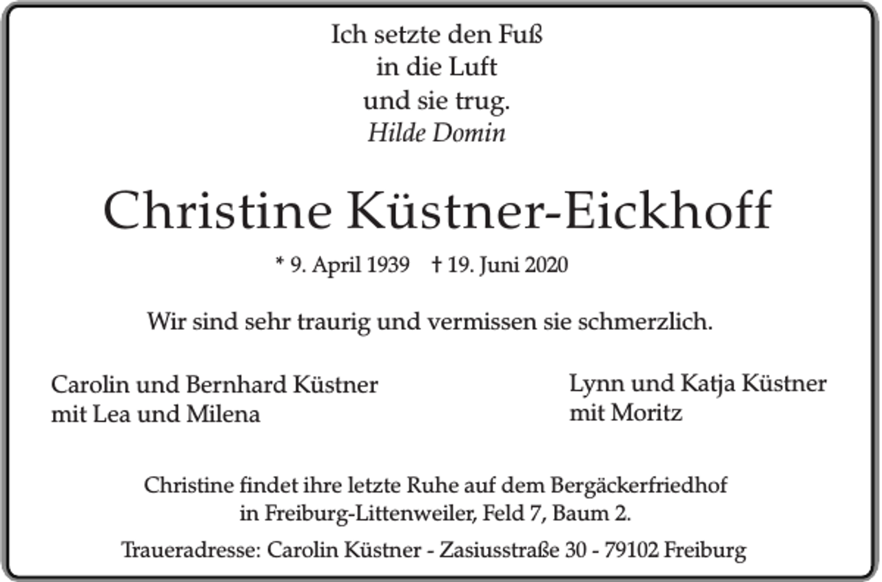 <p>Ich setzte den Fuß<br />in die Luft<br />und sie trug.<br />Hilde Domin</p><p>Christine Küstner-Eickhoff<br />* 9. April 1939 † 19. Juni 2020</p><p>Wir sind sehr traurig und vermissen sie schmerzlich.<br />Carolin und Bernhard Küstner<br />mit Lea und Milena</p><p>Lynn und Katja Küstner<br />mit Moritz</p><p>Christine findet ihre letzte Ruhe auf dem Bergäckerfriedhof<br />in Freiburg-Littenweiler, Feld 7, Baum 2.<br />Traueradresse: Carolin Küstner - Zasiusstraße 30 - 79102 Freiburg</p>