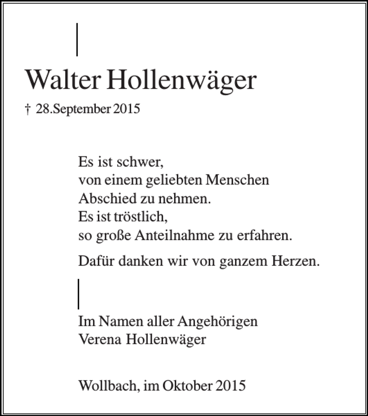 <p>Walter Hollenwäger<br />† 28.September 2015</p><p>Es ist schwer,<br />von einem geliebten Menschen<br />Abschied zu nehmen.<br />Es ist tröstlich,<br />so große Anteilnahme zu erfahren.<br />Dafür danken wir von ganzem Herzen.</p><p>Im Namen aller Angehörigen<br />Verena Hollenwäger<br />Wollbach, im Oktober 2015</p>