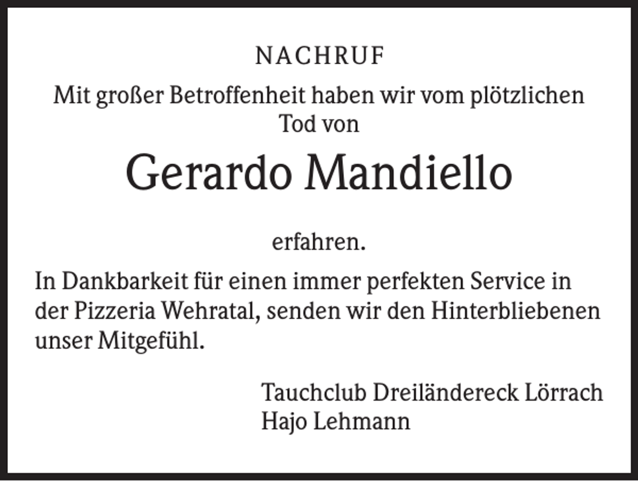 <p>NACHRUF<br />Mit großer Betroffenheit haben wir vom plötzlichen<br />Tod von</p><p>Gerardo Mandiello<br />erfahren.<br />In Dankbarkeit für einen immer perfekten Service in<br />der Pizzeria Wehratal, senden wir den Hinterbliebenen<br />unser Mitgefühl.<br />Tauchclub Dreiländereck Lörrach<br />Hajo Lehmann</p>