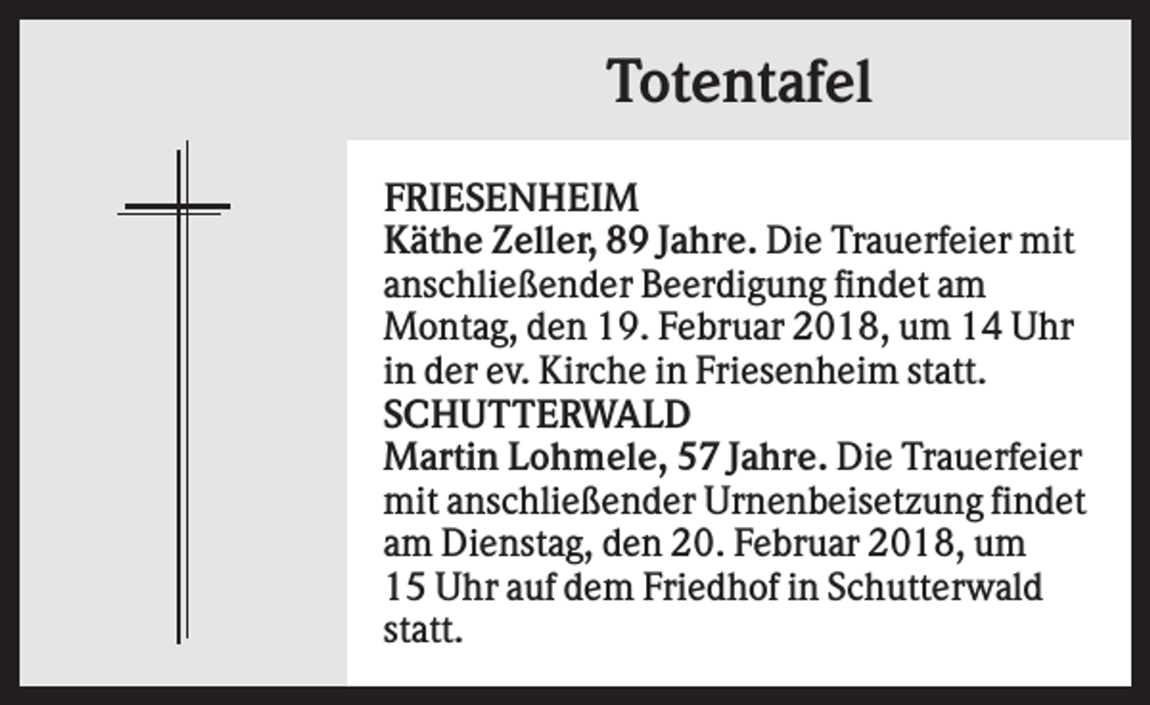 <p>Totentafel<br />FRIESENHEIM<br />Käthe Zeller, 89 Jahre. Die Trauerfeier mit<br />anschließender Beerdigung findet am<br />Montag, den 19. Februar 2018, um 14 Uhr<br />in der ev. Kirche in Friesenheim statt.<br />SCHUTTERWALD<br />Martin Lohmele, 57 Jahre. Die Trauerfeier<br />mit anschließender Urnenbeisetzung findet<br />am Dienstag, den 20. Februar 2018, um<br />15 Uhr auf dem Friedhof in Schutterwald<br />statt.</p>