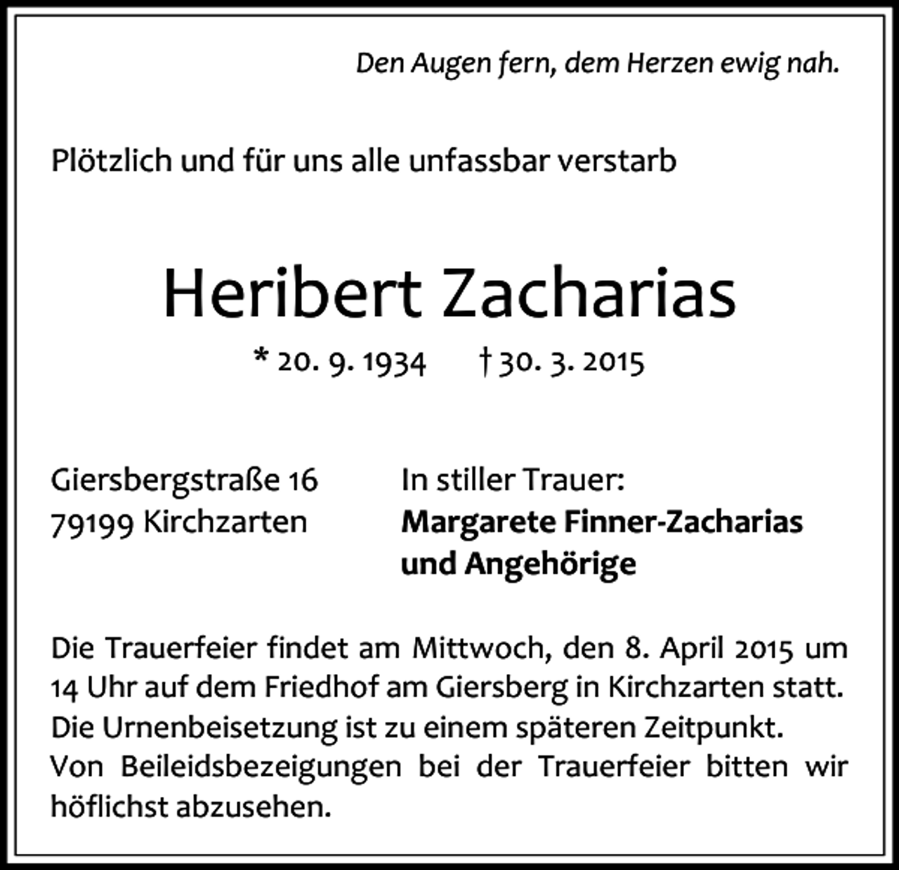 <p>Den Augen fern, dem Herzen ewig nah.</p><p>Plötzlich und für uns alle unfassbar verstarb</p><p>Heribert Zacharias<br />* 20. 9. 1934</p><p>Giersbergstraße 16<br />79199 Kirchzarten</p><p>† 30. 3. 2015</p><p>In stiller Trauer:<br />Margarete Finner-Zacharias<br />und Angehörige</p><p>Die Trauerfeier findet am Mittwoch, den 8. April 2015 um<br />14 Uhr auf dem Friedhof am Giersberg in Kirchzarten statt.<br />Die Urnenbeisetzung ist zu einem späteren Zeitpunkt.<br />Von Beileidsbezeigungen bei der Trauerfeier bitten wir<br />höflichst abzusehen.</p>