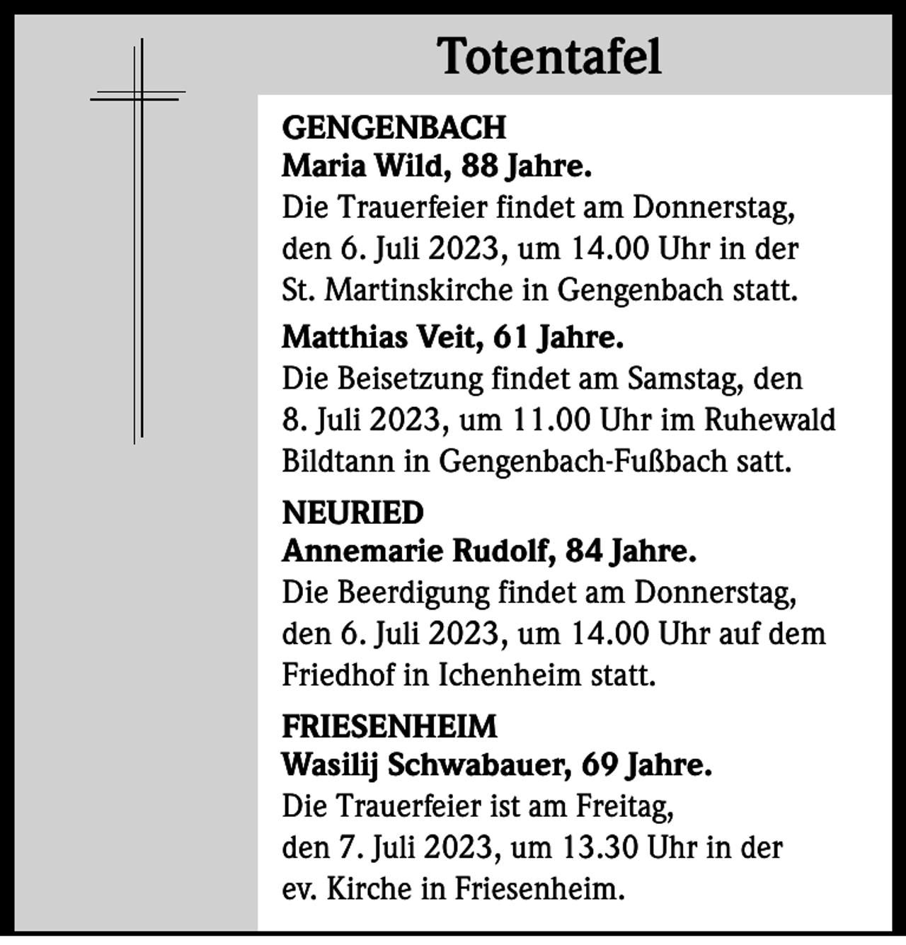<p>Totentafel<br />Totentafel<br />GENGENBACH<br />Maria Wild, 88 Jahre.<br />Die Trauerfeier findet am Donnerstag,<br />den 6. Juli 2023, um 14.00 Uhr in der<br />St. Martinskirche in Gengenbach statt.<br />Matthias Veit, 61 Jahre.<br />Die Beisetzung findet am Samstag, den<br />8. Juli 2023, um 11.00 Uhr im Ruhewald<br />Bildtann in Gengenbach-Fußbach satt.<br />NEURIED<br />Annemarie Rudolf, 84 Jahre.<br />Die Beerdigung findet am Donnerstag,<br />den 6. Juli 2023, um 14.00 Uhr auf dem<br />Friedhof in Ichenheim statt.<br />FRIESENHEIM<br />Wasilij Schwabauer, 69 Jahre.<br />Die Trauerfeier ist am Freitag,<br />den 7. Juli 2023, um 13.30 Uhr in der<br />ev. Kirche in Friesenheim.</p>