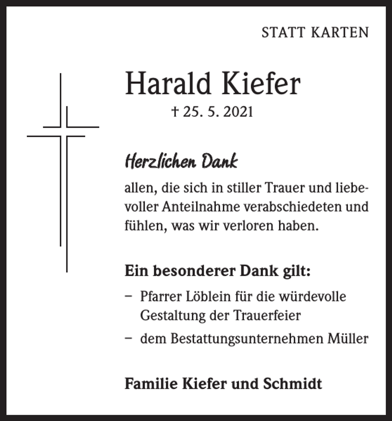 <p>STATT KARTEN</p><p>Harald Kiefer<br />† 25. 5. 2021</p><p>Herzlichen Dank<br />allen, die sich in stiller Trauer und liebevoller Anteilnahme verabschiedeten und<br />fühlen, was wir verloren haben.</p><p>Ein besonderer Dank gilt:<br />– Pfarrer Löblein für die würdevolle<br />Gestaltung der Trauerfeier<br />– dem Bestattungsunternehmen Müller</p><p>Familie Kiefer und Schmidt</p>