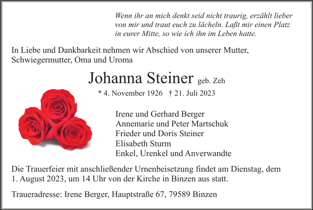 <p>Wenn ihr an mich denkt seid nicht traurig, erzählt lieber<br />von mir und traut euch zu lächeln. Laßt mir einen Platz<br />in eurer Mitte, so wie ich ihn im Leben hatte.</p><p>In Liebe und Dankbarkeit nehmen wir Abschied von unserer Mutter,<br />Schwiegermutter, Oma und Uroma</p><p>Johanna Steiner geb. Zeh<br />* 4. November 1926 † 21. Juli 2023</p><p>Irene und Gerhard Berger<br />Annemarie und Peter Martschuk<br />Frieder und Doris Steiner<br />Elisabeth Sturm<br />Enkel, Urenkel und Anverwandte<br />Die Trauerfeier mit anschließender Urnenbeisetzung findet am Dienstag, dem<br />1. August 2023, um 14 Uhr von der Kirche in Binzen aus statt.<br />Traueradresse: Irene Berger, Hauptstraße 67, 79589 Binzen</p>
