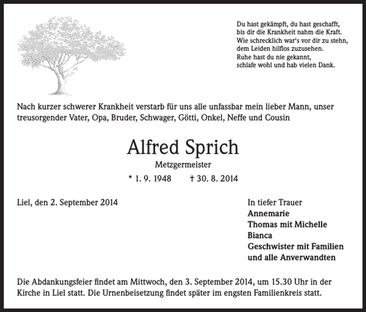 <p>Du hast gekämpft, du hast geschafft,<br />bis dir die Krankheit nahm die Kraft.<br />Wie schrecklich war‘s vor dir zu stehn,<br />dem Leiden hilflos zuzusehen.<br />Ruhe hast du nie gekannt,<br />schlafe wohl und hab vielen Dank.</p><p>Nach kurzer schwerer Krankheit verstarb für uns alle unfassbar mein lieber Mann, unser<br />treusorgender Vater, Opa, Bruder, Schwager, Götti, Onkel, Neffe und Cousin</p><p>Alfred Sprich<br />Metzgermeister<br />* 1. 9. 1948 † 30. 8. 2014</p><p>Liel, den 2. September 2014</p><p>In tiefer Trauer<br />Annemarie<br />Thomas mit Michelle<br />Bianca<br />Geschwister mit Familien<br />und alle Anverwandten</p><p>Die Abdankungsfeier findet am Mittwoch, den 3. September 2014, um 15.30 Uhr in der<br />Kirche in Liel statt. Die Urnenbeisetzung findet später im engsten Familienkreis statt.</p>