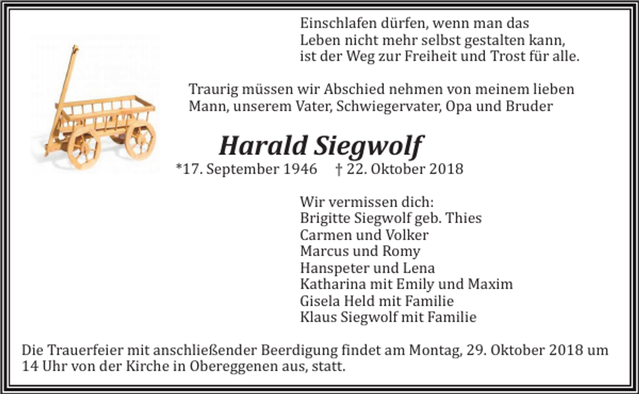 <p>Einschlafen dürfen, wenn man das<br />Leben nicht mehr selbst gestalten kann,<br />ist der Weg zur Freiheit und Trost für alle.<br />Traurig müssen wir Abschied nehmen von meinem lieben<br />Mann, unserem Vater, Schwiegervater, Opa und Bruder</p><p>Harald Siegwolf<br />*17. September 1946</p><p>† 22. Oktober 2018</p><p>Wir v<br />ermissen dich:<br />Brigitte Siegwolf geb. Thies<br />Carmen und Volker<br />Marcus und Romy<br />Hanspeter und Lena<br />Katharina mit Emily und Maxim<br />Gisela Held mit Familie<br />Klaus Siegwolf mit Familie<br />Die Trauerfeier mit anschließender Beerdigung findet am Montag, 29. Oktober 2018 um<br />14 Uhr von der Kirche in Obereggenen aus, statt.</p>