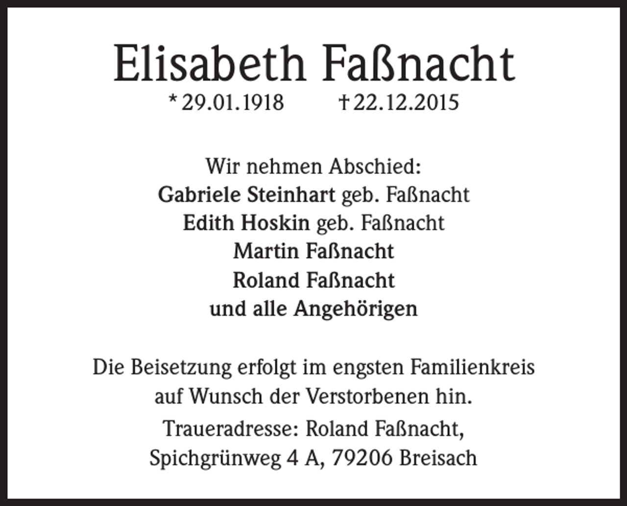 <p>Elisabeth Faßnacht<br />* 29.01.1918</p><p>† 22.12.2015</p><p>Wir nehmen Abschied:<br />Gabriele Steinhart geb. Faßnacht<br />Edith Hoskin geb. Faßnacht<br />Martin Faßnacht<br />Roland Faßnacht<br />und alle Angehörigen<br />Die Beisetzung erfolgt im engsten Familienkreis<br />auf Wunsch der Verstorbenen hin.<br />Traueradresse: Roland Faßnacht,<br />Spichgrünweg 4 A, 79206 Breisach</p>