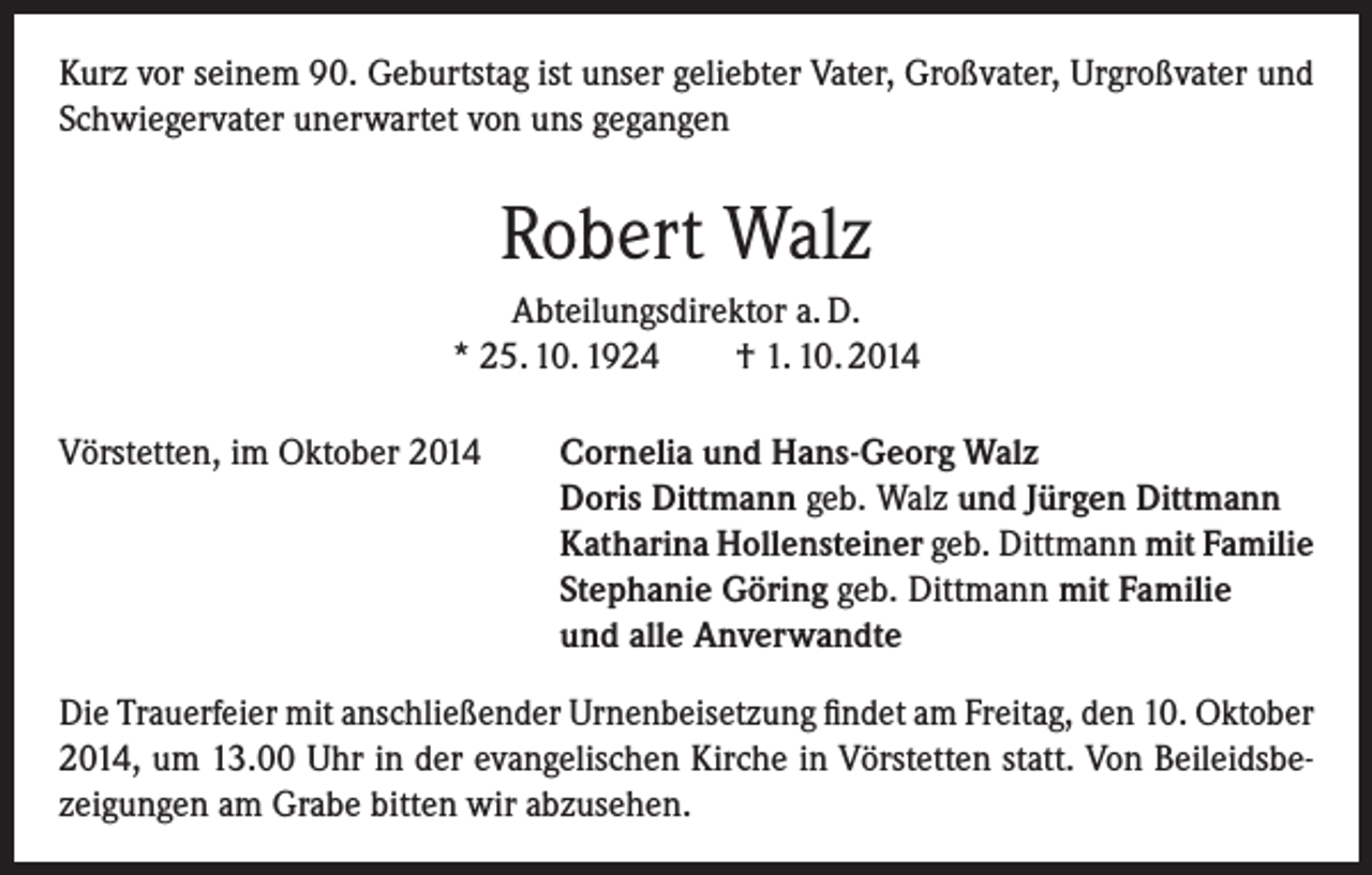 <p>Kurz vor seinem 90. Geburtstag ist unser geliebter Vater, Großvater, Urgroßvater und<br />Schwiegervater unerwartet von uns gegangen</p><p>Robert Walz<br />Abteilungsdirektor a. D.<br />* 25. 10. 1924<br />† 1. 10. 2014<br />Vörstetten, im Oktober 2014</p><p>Cornelia und Hans-Georg Walz<br />Doris Dittmann geb. Walz und Jürgen Dittmann<br />Katharina Hollensteiner geb. Dittmann mit Familie<br />Stephanie Göring geb. Dittmann mit Familie<br />und alle Anverwandte</p><p>Die Trauerfeier mit anschließender Urnenbeisetzung findet am Freitag, den 10. Oktober<br />2014, um 13.00 Uhr in der evangelischen Kirche in Vörstetten statt. Von Beileidsbezeigungen am Grabe bitten wir abzusehen.</p>