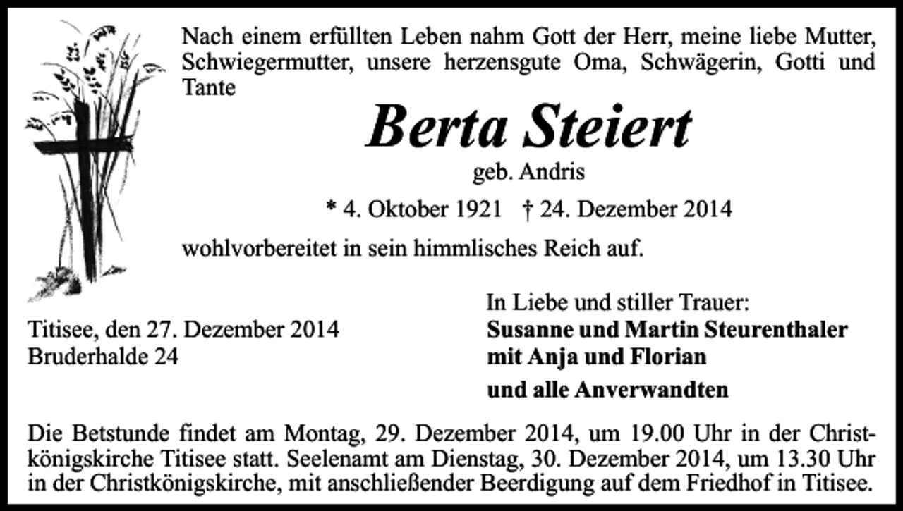 <p>Nach einem erfüllten Leben nahm Gott der Herr, meine liebe Mutter,<br />Schwiegermutter, unsere herzensgute Oma, Schwägerin, Gotti und<br />Tante</p><p>Berta Steiert</p><p>geb. Andris<br />* 4. Oktober 1921 † 24. Dezember 2014<br />wohlvorbereitet in sein himmlisches Reich auf.<br />Titisee, den 27. Dezember 2014<br />Bruderhalde 24</p><p>In Liebe und stiller Trauer:<br />Susanne und Martin Steurenthaler<br />mit Anja und Florian<br />und alle Anverwandten</p><p>Die Betstunde findet am Montag, 29. Dezember 2014, um 19.00 Uhr in der Christkönigskirche Titisee statt. Seelenamt am Dienstag, 30. Dezember 2014, um 13.30 Uhr<br />in der Christkönigskirche, mit anschließender Beerdigung auf dem Friedhof in Titisee.</p>