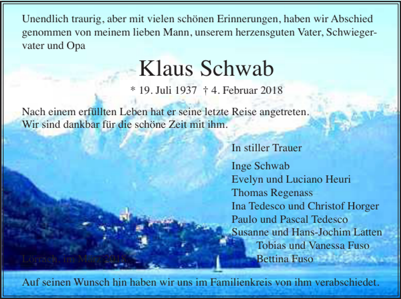 <p>Unendlich traurig, aber mit vielen schönen Erinnerungen, haben wir Abschied<br />genommen von meinem lieben Mann, unserem herzensguten Vater, Schwiegervater und Opa</p><p>Klaus Schwab<br />* 19. Juli 1937 † 4. Februar 2018<br />Nach einem erfüllten Leben hat er seine letzte Reise angetreten.<br />Wir sind dankbar für die schöne Zeit mit ihm.<br />In stiller Trauer</p><p>Lörrach, im März 2018</p><p>Inge Schwab<br />Evelyn und Luciano Heuri<br />Thomas Regenass<br />Ina Tedesco und Christof Horger<br />Paulo und Pascal Tedesco<br />Susanne und Hans-Jochim Latten<br />Tobias und Vanessa Fuso<br />Bettina Fuso</p><p>Auf seinen Wunsch hin haben wir uns im Familienkreis von ihm verabschiedet.</p>