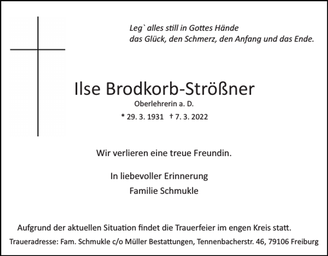 <p>Leg` alles s�ll in Go�es Hände<br />das Glück, den Schmerz, den Anfang und das Ende.</p><p>Ilse Brodkorb­Strößner<br />Oberlehrerin a. D.<br />* 29. 3. 1931 † 7. 3. 2022</p><p>Wir verlieren eine treue Freundin.<br />In liebevoller Erinnerung<br />Familie Schmukle</p><p>Aufgrund der aktuellen Situa�on ﬁndet die Trauerfeier im engen Kreis sta�.<br />Traueradresse: Fam. Schmukle c/o Müller Besta�ungen, Tennenbacherstr. 46, 79106 Freiburg</p>