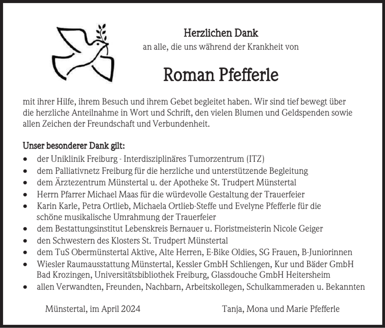 <p>Herzlichen Dank<br />an alle, die uns während der Krankheit von</p><p>Roman Pfefferle<br />mit ihrer Hilfe, ihrem Besuch und ihrem Gebet begleitet haben. Wir sind tief bewegt über<br />die herzliche Anteilnahme in Wort und Schrift, den vielen Blumen und Geldspenden sowie<br />allen Zeichen der Freundschaft und Verbundenheit.<br />Unser besonderer Dank gilt:<br />• der Uniklinik Freiburg - Interdisziplinäres Tumorzentrum (ITZ)<br />• dem Palliativnetz Freiburg für die herzliche und unterstützende Begleitung<br />• dem Ärztezentrum Münstertal u. der Apotheke St. Trudpert Münstertal<br />• Herrn Pfarrer Michael Maas für die würdevolle Gestaltung der Trauerfeier<br />• Karin Karle, Petra Ortlieb, Michaela Ortlieb-Steffe und Evelyne Pfefferle für die<br />schöne musikalische Umrahmung der Trauerfeier<br />• dem Bestattungsinstitut Lebenskreis Bernauer u. Floristmeisterin Nicole Geiger<br />• den Schwestern des Klosters St. Trudpert Münstertal<br />• dem TuS Obermünstertal Aktive, Alte Herren, E-Bike Oldies, SG Frauen, B-Juniorinnen<br />• Wiesler Raumausstattung Münstertal, Kessler GmbH Schliengen, Kur und Bäder GmbH<br />Bad Krozingen, Universitätsbibliothek Freiburg, Glassdouche GmbH Heitersheim<br />• allen Verwandten, Freunden, Nachbarn, Arbeitskollegen, Schulkammeraden u. Bekannten<br />Münstertal, im April 2024</p><p>Tanja, Mona und Marie Pfefferle</p>