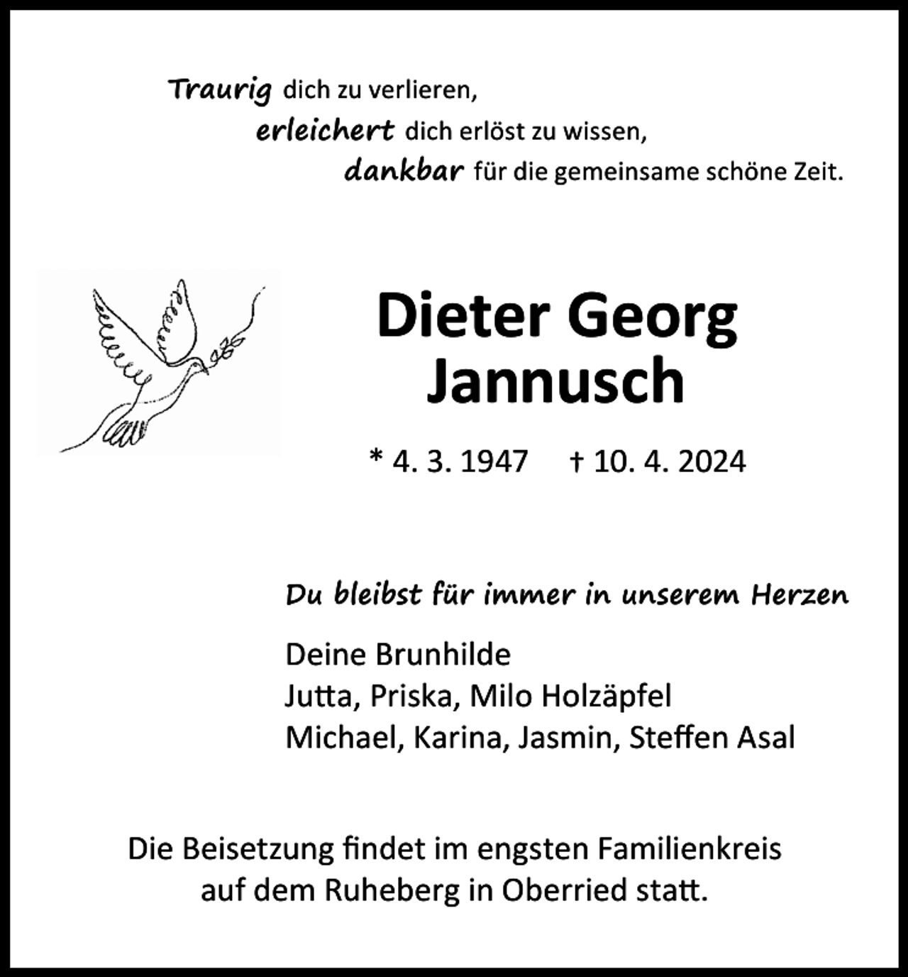 <p>Traurig dich zu verlieren,<br />erleichert dich erlöst zu wissen,<br />dankbar für die gemeinsame schöne Zeit.</p><p>Dieter Georg<br />Jannusch<br />* 4. 3. 1947</p><p>† 10. 4. 2024</p><p>Du bleibst für immer in unserem Herzen</p><p>Deine Brunhilde<br />Jutta, Priska, Milo Holzäpfel<br />Michael, Karina, Jasmin, Steffen Asal<br />Die Beisetzung findet im engsten Familienkreis<br />auf dem Ruheberg in Oberried statt.</p>
