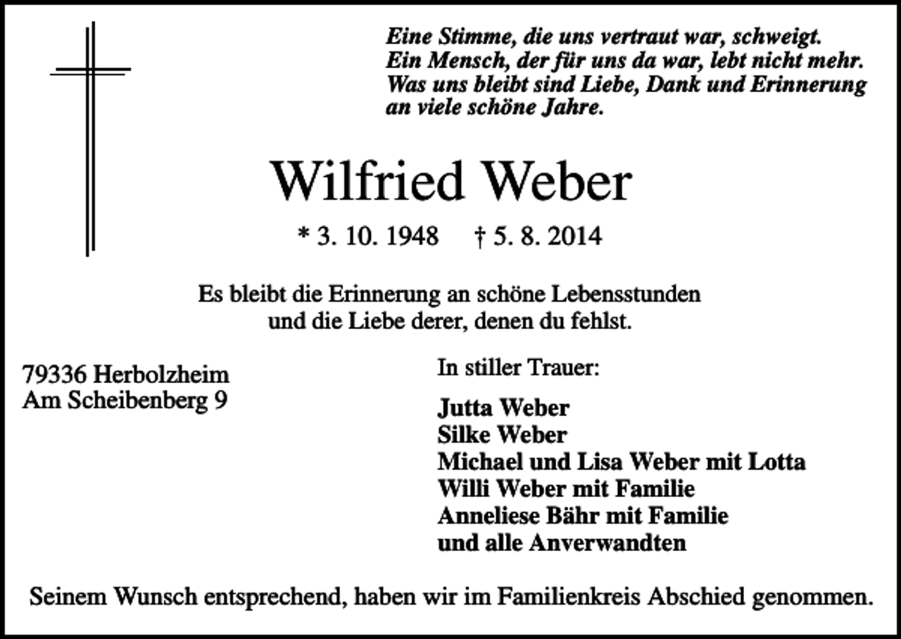 <p>Eine Stimme, die uns vertraut war, schweigt.<br />Ein Mensch, der für uns da war, lebt nicht mehr.<br />Was uns bleibt sind Liebe, Dank und Erinnerung<br />an viele schöne Jahre.</p><p>Wilfried Weber<br />* 3. 10. 1948</p><p>† 5. 8. 2014</p><p>Es bleibt die Erinnerung an schöne Lebensstunden<br />und die Liebe derer, denen du fehlst.</p><p>79336 Herbolzheim<br />Am Scheibenberg 9</p><p>In stiller Trauer:<br />Jutta Weber<br />Silke Weber<br />Michael und Lisa Weber mit Lotta<br />Willi Weber mit Familie<br />Anneliese Bähr mit Familie<br />und alle Anverwandten</p><p>Seinem Wunsch entsprechend, haben wir im Familienkreis Abschied genommen.</p>