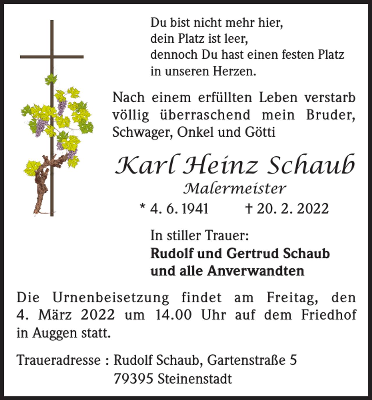 <p>Du bist nicht mehr hier,<br />dein Platz ist leer,<br />dennoch Du hast einen festen Platz<br />in unseren Herzen.</p><p>Nach einem erfüllten Leben verstarb<br />völlig überraschend mein Bruder,<br />Schwager, Onkel und Götti</p><p>Karl Heinz Schaub<br />Malermeister<br />* 4. 6. 1941<br />† 20. 2. 2022</p><p>In stiller Trauer:<br />Rudolf und Gertrud Schaub<br />und alle Anverwandten<br />Die Urnenbeisetzung findet am Freitag, den<br />4. März 2022 um 14.00 Uhr auf dem Friedhof<br />in Auggen statt.<br />Traueradresse : Rudolf Schaub, Gartenstraße 5<br />79395 Steinenstadt</p>