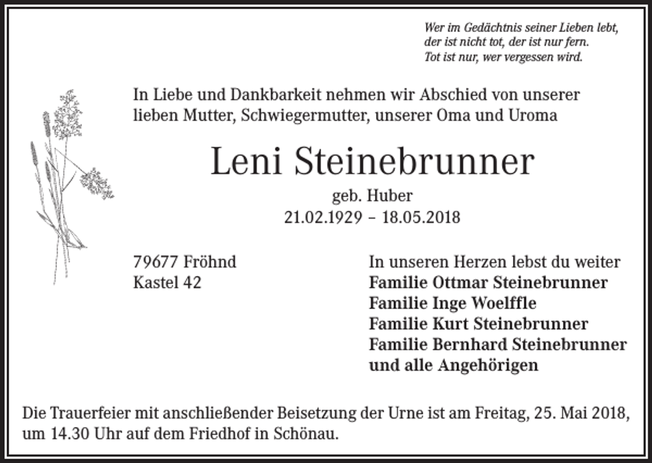 <p>Wer im Gedächtnis seiner Lieben lebt,<br />der ist nicht tot, der ist nur fern.<br />Tot ist nur, wer vergessen wird.</p><p>In Liebe und Dankbarkeit nehmen wir Abschied von unserer<br />lieben Mutter, Schwiegermutter, unserer Oma und Uroma</p><p>Leni Steinebrunner<br />geb. Huber<br />21.02.1929 – 18.05.2018<br />79677 Fröhnd<br />Kastel 42</p><p>In unseren Herzen lebst du weiter<br />Familie Ottmar Steinebrunner<br />Familie Inge Woelffle<br />Familie Kurt Steinebrunner<br />Familie Bernhard Steinebrunner<br />und alle Angehörigen</p><p>Die Trauerfeier mit anschließender Beisetzung der Urne ist am Freitag, 25. Mai 2018,<br />um 14.30 Uhr auf dem Friedhof in Schönau.</p>