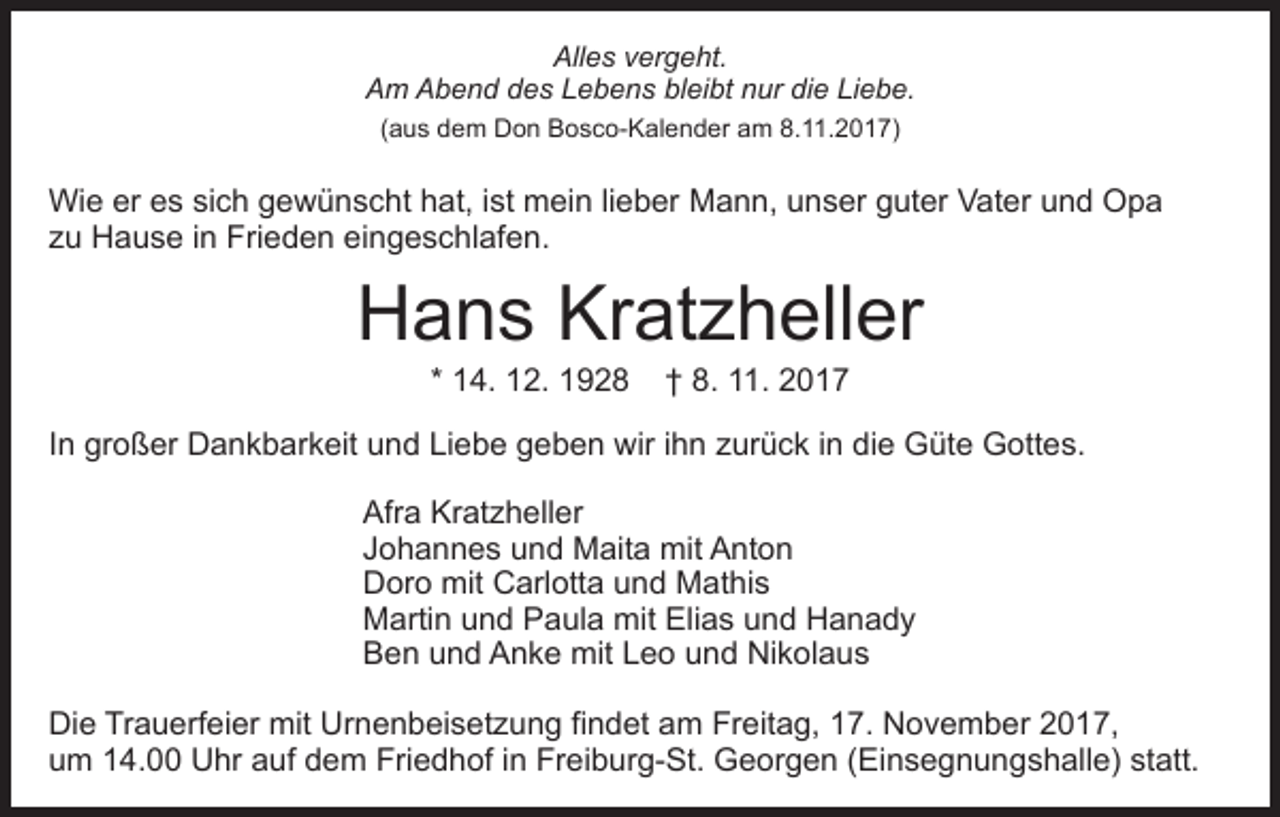 <p>All<br />Alles<br />e s vvergeht.<br />er g e ht.<br />AAm<br />m AAbend<br />b e n d ddes<br />e s LLebens<br />e b e n s bleibt<br />bl ei bt nur<br />n ur die<br />di e Liebe.<br />Li e b e.<br />(aus<br />8.11.2017)<br />( a u s dem<br />d e m Don<br />D o n Bosco-Kalender<br />B o s c o- Kal e n d er aam<br />m 8.<br />. 2 0 1 7)</p><p>Wi<br />e erere es<br />s sisich<br />c h g gewünscht<br />e w ü n s c ht hat,<br />h at, iist<br />st mein<br />m ei n lilieber<br />e b er Mann,<br />M a n n, uunser<br />n s er gguter<br />ut er VVater<br />at e r und<br />u n d Opa<br />Opa<br />Wie<br />z u Hause<br />H a u s e iin<br />n Frieden<br />Fri e d e n eingeschlafen.<br />ei n g e s c hl af e n.<br />zu</p><p>Hans<br />H a n s Kr<br />Kratzheller<br />at z h ell er<br />* 14.<br />1 4. 12.<br />1 2.</p><p>8. 11.<br />.<br />†† 8.</p><p>IInn großer<br />gr o ß er Dankbarkeit<br />D a n k b ar k eit und<br />un d Li<br />Liebe<br />e b e ggeben<br />e b e n wir<br />wir i ihn<br />h n zurück<br />z ur ü c k iinn die<br />di e Güte<br />G üt e Gottes.<br />G ott e s.<br />Afr a Kr<br />Afra<br />Kratzheller<br />at z h ell er<br />JJohannes<br />o h a n n e s und<br />u n d Maita<br />M ait a mit<br />m it Anton<br />A nt o n<br />Doro<br />D or o mit<br />mit CCarlotta<br />arl ott a uund<br />n d Mathis<br />M at hi s<br />Martin<br />mit EElias<br />M arti n uund<br />n d PPaula<br />a ul a mit<br />li a s und<br />u n d Hanady<br />Hanady<br />Ben<br />B e n uund<br />n d AAnke<br />n k e mit<br />mit LLeo<br />e o uund<br />n d Nikolaus<br />Ni k ol a u s<br />Die<br />Di<br />e TrTrauerfeier<br />a u erf ei er mit<br />mit Ur<br />Urnenbeisetzung<br />n e n b ei s et z u n g fifindet<br />n d et aam<br />m Freitag,<br />Fr eit a g, 17.<br />1 7. November<br />N o v e m b er 2017,<br />2 0 1 7,<br />uum<br />m 114.00<br />4. Uhr<br />U hr aauf<br />uf ddem<br />e m Fri<br />Friedhof<br />e d h of i in<br />n Fr<br />Freiburg-St.<br />ei b ur g- St . Georgen<br />G e or g e n (Einsegnungshalle)<br />( Ei n s e g n u n gs h all e) st<br />statt.<br />att.</p>