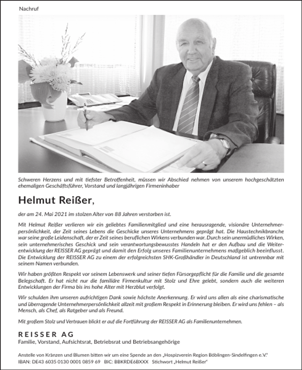 <p>Nachruf</p><p>Schweren Herzens und mit tiefster Betroffenheit, müssen wir Abschied nehmen von unserem hochgeschätzten<br />ehemaligen Geschäftsführer, Vorstand und langjährigen Firmeninhaber</p><p>Helmut Reißer,<br />der am 24. Mai 2021 im stolzen Alter von 88 Jahren verstorben ist.<br />Mit Helmut Reißer verlieren wir ein geliebtes Familienmitglied und eine herausragende, visionäre Unternehmerpersönlichkeit, der Zeit seines Lebens die Geschicke unseres Unternehmens geprägt hat. Die Haustechnikbranche<br />war seine große Leidenschaft, der er Zeit seines beruflichen Wirkens verbunden war. Durch sein unermüdliches Wirken,<br />sein unternehmerisches Geschick und sein verantwortungsbewusstes Handeln hat er den Aufbau und die Weiterentwicklung der REISSER AG geprägt und damit den Erfolg unseres Familienunternehmens maßgeblich beeinflusst.<br />Die Entwicklung der REISSER AG zu einem der erfolgreichsten SHK-Großhändler in Deutschland ist untrennbar mit<br />seinem Namen verbunden.<br />Wir haben größten Respekt vor seinem Lebenswerk und seiner tiefen Fürsorgepflicht für die Familie und die gesamte<br />Belegschaft. Er hat nicht nur die familiäre Firmenkultur mit Stolz und Ehre gelebt, sondern auch die weiteren<br />Entwicklungen der Firma bis ins hohe Alter mit Herzblut verfolgt.<br />Wir schulden ihm unseren aufrichtigen Dank sowie höchste Anerkennung. Er wird uns allen als eine charismatische<br />und überragende Unternehmerpersönlichkeit allzeit mit großem Respekt in Erinnerung bleiben. Er wird uns fehlen – als<br />Mensch, als Chef, als Ratgeber und als Freund.<br />Mit großem Stolz und Vertrauen blickt er auf die Fortführung der REISSER AG als Familienunternehmen.</p><p>REISSER AG<br />Familie, Vorstand, Aufsichtsrat, Betriebsrat und Betriebsangehörige<br />Anstelle von Kränzen und Blumen bitten wir um eine Spende an den „Hospizverein Region Böblingen-Sindelfingen e.V.“<br />IBAN: DE43 6035 013001 0859 69 BIC: BBKRDE6BXXX Stichwort „Helmut Reißer“</p>
