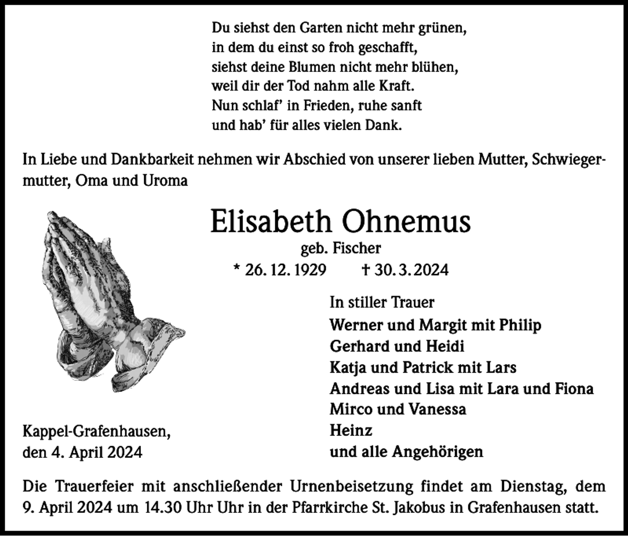 <p>Du siehst den Garten nicht mehr grünen,<br />in dem du einst so froh geschafft,<br />siehst deine Blumen nicht mehr blühen,<br />weil dir der Tod nahm alle Kraft.<br />Nun schlaf’ in Frieden, ruhe sanft<br />und hab’ für alles vielen Dank.</p><p>In Liebe und Dankbarkeit nehmen wir Abschied von unserer lieben Mutter, Schwiegermutter, Oma und Uroma</p><p>Elisabeth Ohnemus<br />geb. Fischer<br />* 26. 12. 1929 † 30. 3. 2024</p><p>Kappel-Grafenhausen,<br />den 4. April 2024</p><p>In stiller Trauer<br />Werner und Margit mit Philip<br />Gerhard und Heidi<br />Katja und Patrick mit Lars<br />Andreas und Lisa mit Lara und Fiona<br />Mirco und Vanessa<br />Heinz<br />und alle Angehörigen</p><p>Die Trauerfeier mit anschließender Urnenbeisetzung findet am Dienstag, dem<br />9. April 2024 um 14.30 Uhr Uhr in der Pfarrkirche St. Jakobus in Grafenhausen statt.</p>