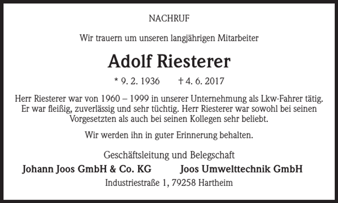 <p>NACHRUF<br />Wir trauern um unseren langjährigen Mitarbeiter</p><p>Adolf Riesterer<br />* 9. 2. 1936 † 4. 6. 2017<br />Herr Riesterer war von 1960 – 1999 in unserer Unternehmung als Lkw-Fahrer tätig.<br />Er war fleißig, zuverlässig und sehr tüchtig. Herr Riesterer war sowohl bei seinen<br />Vorgesetzten als auch bei seinen Kollegen sehr beliebt.<br />Wir werden ihn in guter Erinnerung behalten.</p><p>Geschäftsleitung und Belegschaft<br />Johann Joos GmbH &amp; Co. KG<br />Joos Umwelttechnik GmbH<br />Industriestraße 1, 79258 Hartheim</p>