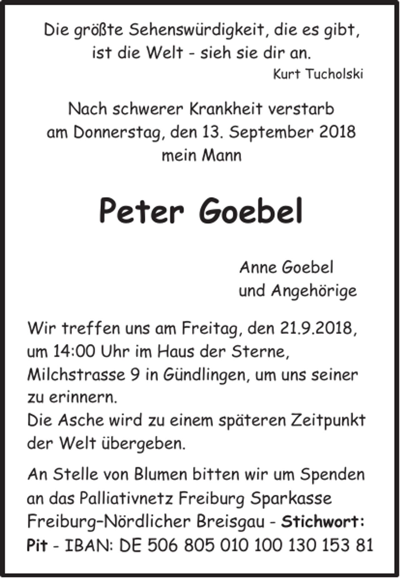 <p>Die größte Sehenswürdigkeit, die es gibt,<br />ist die Welt - sieh sie dir an.<br />Kurt Tucholski</p><p>Nach schwerer Krankheit verstarb<br />am Donnerstag, den 13. September 2018<br />mein Mann</p><p>Peter Goebel<br />Anne Goebel<br />und Angehörige<br />Wir treffen uns am Freitag, den 21.9.2018,<br />um 14:00 Uhr im Haus der Sterne,<br />Milchstrasse 9 in Gündlingen, um uns seiner<br />zu erinnern.<br />Die Asche wird zu einem späteren Zeitpunkt<br />der Welt übergeben.<br />An Stelle von Blumen bitten wir um Spenden<br />an das Palliativnetz Freiburg Sparkasse<br />Freiburg–Nördlicher Breisgau - Stichwort:<br />Pit - IBAN: DE 506 805 00 130 153 81</p>