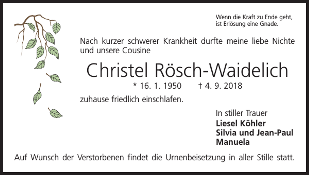 <p>Wenn die Kraft zu Ende geht,<br />ist Erlösung eine Gnade.</p><p>Nach kurzer schwerer Krankheit durfte meine liebe Nichte<br />und unsere Cousine</p><p>Christel Rösch-Waidelich<br />* 16. 1. 1950 † 4. 9. 2018</p><p>zuhause friedlich einschlafen.<br />In stiller Trauer<br />Liesel Köhler<br />Silvia und Jean-Paul<br />Manuela<br />Auf Wunsch der Verstorbenen findet die Urnenbeisetzung in aller Stille statt.</p>