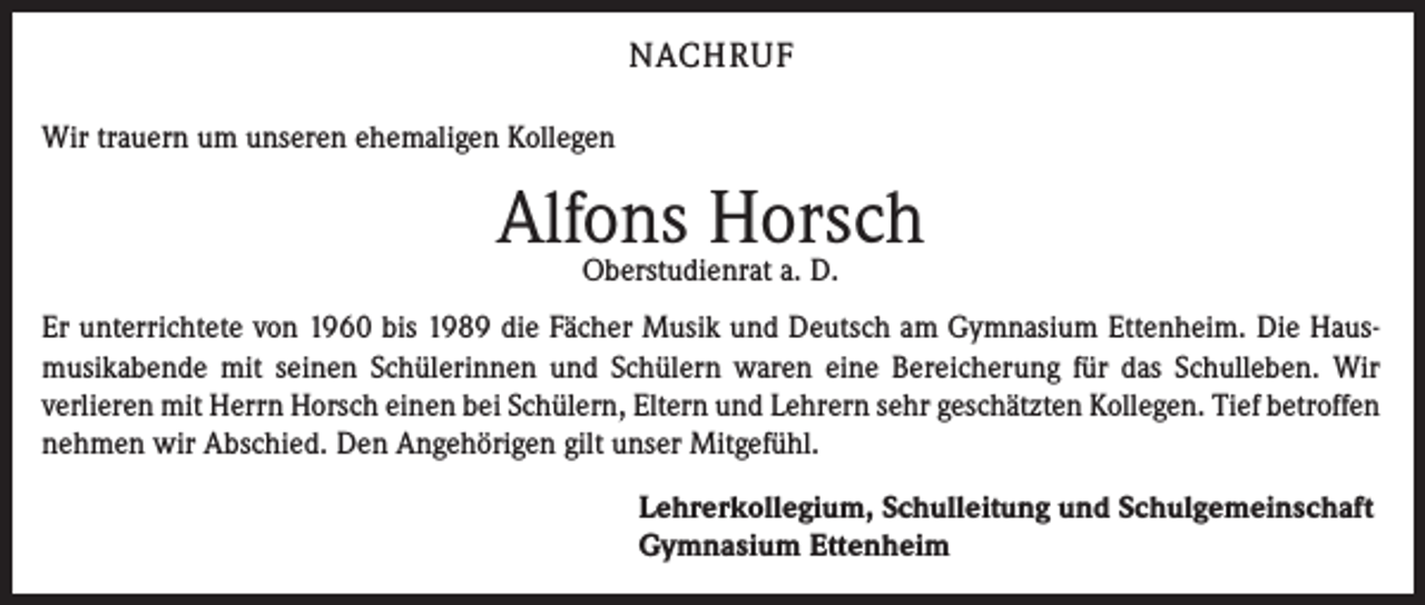 <p>NACHRUF<br />Wir trauern um unseren ehemaligen Kollegen</p><p>Alfons<br />Horsch<br />Oberstudienrat a. D.<br />Er unterrichtete von 1960 bis 1989 die Fächer Musik und Deutsch am Gymnasium Ettenheim. Die Hausmusikabende mit seinen Schülerinnen und Schülern waren eine Bereicherung für das Schulleben. Wir<br />verlieren mit Herrn Horsch einen bei Schülern, Eltern und Lehrern sehr geschätzten Kollegen. Tief betroffen<br />nehmen wir Abschied. Den Angehörigen gilt unser Mitgefühl.<br />Lehrerkollegium, Schulleitung und Schulgemeinschaft<br />Gymnasium Ettenheim</p>