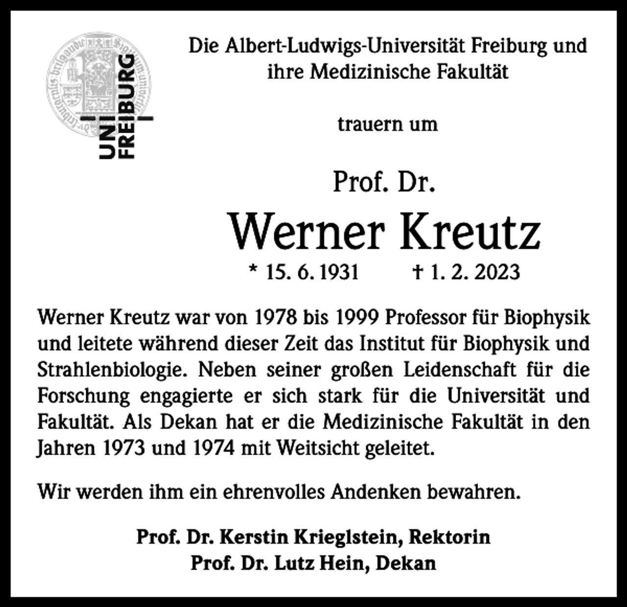 <p>Die Albert-Ludwigs-Universität Freiburg und<br />ihre Medizinische Fakultät<br />trauern um</p><p>Prof. Dr.</p><p>Werner Kreutz<br />* 15. 6. 1931</p><p>† 1. 2. 2023</p><p>Werner Kreutz war von 1978 bis 1999 Professor für Biophysik<br />und leitete während dieser Zeit das Institut für Biophysik und<br />Strahlenbiologie. Neben seiner großen Leidenschaft für die<br />Forschung engagierte er sich stark für die Universität und<br />Fakultät. Als Dekan hat er die Medizinische Fakultät in den<br />Jahren 1973 und 1974 mit Weitsicht geleitet.<br />Wir werden ihm ein ehrenvolles Andenken bewahren.<br />Prof. Dr. Kerstin Krieglstein, Rektorin<br />Prof. Dr. Lutz Hein, Dekan</p>