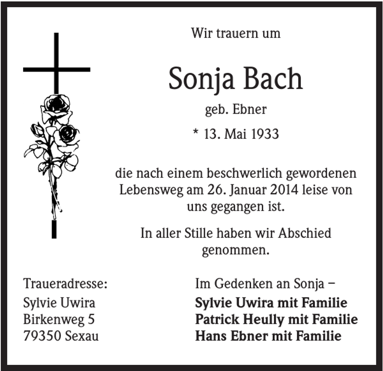 <p>Wir trauern um</p><p>Sonja Bach<br />geb. Ebner<br />* 13. Mai 1933<br />die nach einem beschwerlich gewordenen<br />Lebensweg am 26. Januar 2014 leise von<br />uns gegangen ist.<br />In aller Stille haben wir Abschied<br />genommen.<br />Traueradresse:<br />Sylvie Uwira<br />Birkenweg 5<br />79350 Sexau</p><p>Im Gedenken an Sonja –<br />Sylvie Uwira mit Familie<br />Patrick Heully mit Familie<br />Hans Ebner mit Familie</p>