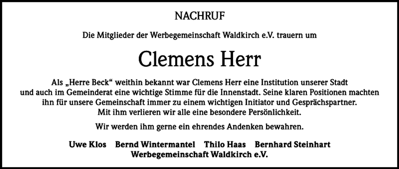 <p>NACHRUF<br />Die Mitglieder der Werbegemeinschaft Waldkirch e.V. trauern um</p><p>Clemens Herr<br />Als „Herre Beck“ weithin bekannt war Clemens Herr eine Institution unserer Stadt<br />und auch im Gemeinderat eine wichtige Stimme für die Innenstadt. Seine klaren Positionen machten<br />ihn für unsere Gemeinschaft immer zu einem wichtigen Initiator und Gesprächspartner.<br />Mit ihm verlieren wir alle eine besondere Persönlichkeit.<br />Wir werden ihm gerne ein ehrendes Andenken bewahren.<br />Uwe Klos</p><p>Bernd Wintermantel Thilo Haas Bernhard Steinhart<br />Werbegemeinschaft Waldkirch e.V.</p>