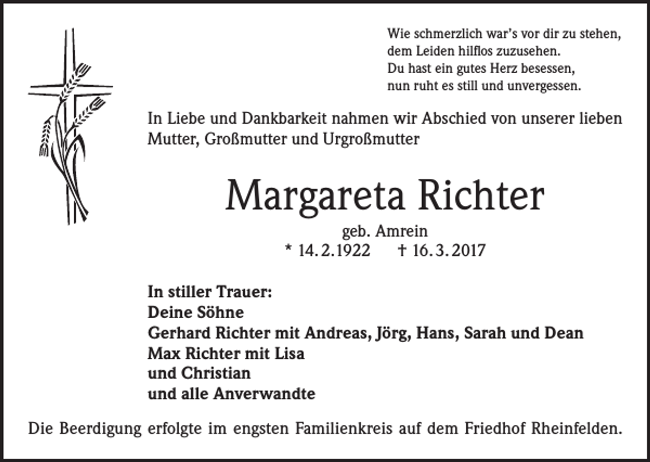<p>Wie schmerzlich war’s vor dir zu stehen,<br />dem Leiden hilflos zuzusehen.<br />Du hast ein gutes Herz besessen,<br />nun ruht es still und unvergessen.</p><p>In Liebe und Dankbarkeit nahmen wir Abschied von unserer lieben<br />Mutter, Großmutter und Urgroßmutter</p><p>Margareta Richter<br />geb. Amrein<br />* 14. 2.1922 † 16. 3. 2017</p><p>In stiller Trauer:<br />Deine Söhne<br />Gerhard Richter mit Andreas, Jörg, Hans, Sarah und Dean<br />Max Richter mit Lisa<br />und Christian<br />und alle Anverwandte<br />Die Beerdigung erfolgte im engsten Familienkreis auf dem Friedhof Rheinfelden.</p>