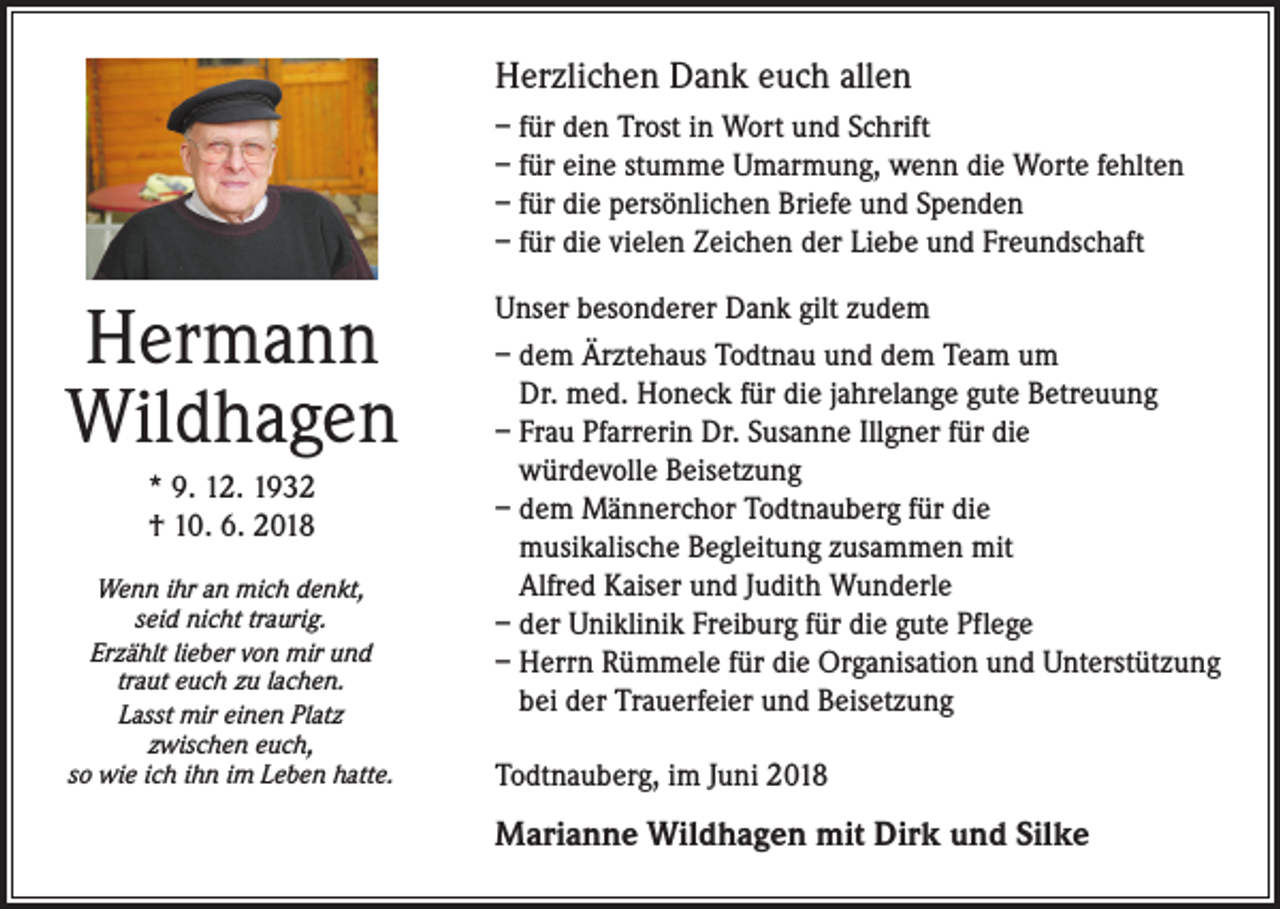 <p>Herzlichen Dank euch allen<br />– für den Trost in Wort und Schrift<br />– für eine stumme Umarmung, wenn die Worte fehlten<br />– für die persönlichen Briefe und Spenden<br />– für die vielen Zeichen der Liebe und Freundschaft</p><p>Hermann<br />Wildhagen<br />* 9. 12. 1932<br />† 10. 6. 2018<br />Wenn ihr an mich denkt,<br />seid nicht traurig.<br />Erzählt lieber von mir und<br />traut euch zu lachen.<br />Lasst mir einen Platz<br />zwischen euch,<br />so wie ich ihn im Leben hatte.</p><p>Unser besonderer Dank gilt zudem<br />– dem Ärztehaus Todtnau und dem Team um<br />Dr. med. Honeck für die jahrelange gute Betreuung<br />– Frau Pfarrerin Dr. Susanne Illgner für die<br />würdevolle Beisetzung<br />– dem Männerchor Todtnauberg für die<br />musikalische Begleitung zusammen mit<br />Alfred Kaiser und Judith Wunderle<br />– der Uniklinik Freiburg für die gute Pflege<br />– Herrn Rümmele für die Organisation und Unterstützung<br />bei der Trauerfeier und Beisetzung<br />Todtnauberg, im Juni 2018</p><p>Marianne Wildhagen mit Dirk und Silke</p>