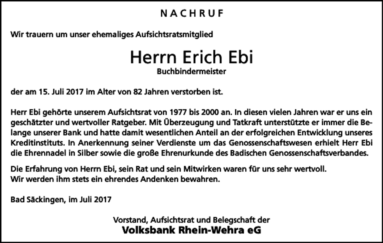 <p>NACHRUF<br />Wir trauern um unser ehemaliges Aufsichtsratsmitglied</p><p>Herrn Erich Ebi<br />Buchbindermeister</p><p>der am 15. Juli 2017 im Alter von 82 Jahren verstorben ist.<br />Herr Ebi gehörte unserem Aufsichtsrat von 1977 bis 2000 an. In diesen vielen Jahren war er uns ein<br />geschätzter und wertvoller Ratgeber. Mit Überzeugung und Tatkraft unterstützte er immer die Belange unserer Bank und hatte damit wesentlichen Anteil an der erfolgreichen Entwicklung unseres<br />Kreditinstituts. In Anerkennung seiner Verdienste um das Genossenschaftswesen erhielt Herr Ebi<br />die Ehrennadel in Silber sowie die große Ehrenurkunde des Badischen Genossenschaftsverbandes.<br />Die Erfahrung von Herrn Ebi, sein Rat und sein Mitwirken waren für uns sehr wertvoll.<br />Wir werden ihm stets ein ehrendes Andenken bewahren.<br />Bad Säckingen, im Juli 2017<br />Vorstand, Aufsichtsrat und Belegschaft der</p><p>Volksbank Rhein-Wehra eG</p>