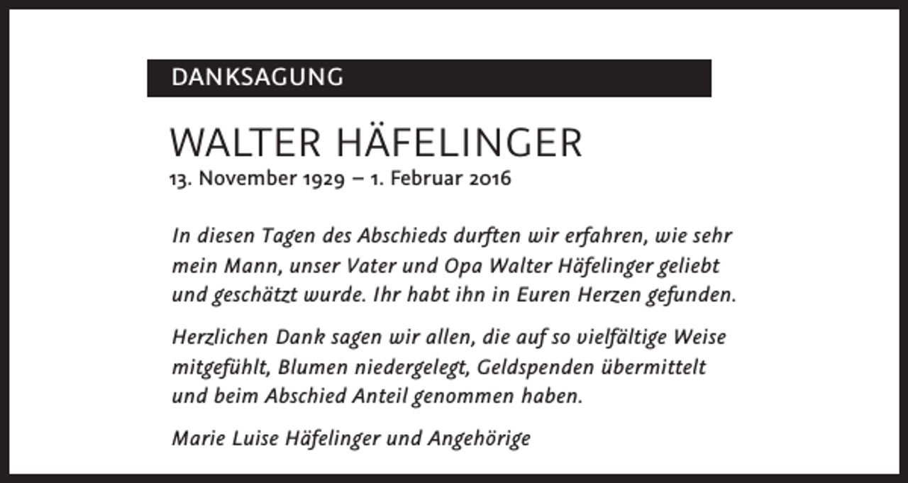 <p>DANKSAGUNG</p><p>WALTER HÄFELINGER</p><p>13. November 1929 – 1. Februar 2016</p><p>In diesen Tagen des Abschieds durften wir erfahren, wie sehr<br />mein Mann, unser Vater und Opa Walter Häfelinger geliebt<br />und geschätzt wurde. Ihr habt ihn in Euren Herzen gefunden.<br />Herzlichen Dank sagen wir allen, die auf so vielfältige Weise<br />mitgefühlt, Blumen niedergelegt, Geldspenden übermittelt<br />und beim Abschied Anteil genommen haben.<br />Marie Luise Häfelinger und Angehörige</p>