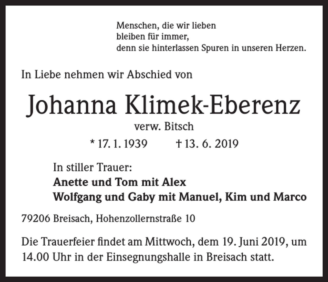 <p>Menschen, die wir lieben<br />bleiben für immer,<br />denn sie hinterlassen Spuren in unseren Herzen.</p><p>In Liebe nehmen wir Abschied von</p><p>Johanna Klimek-Eberenz<br />verw. Bitsch<br />* 17. 1. 1939<br />† 13. 6. 2019</p><p>In stiller Trauer:<br />Anette und Tom mit Alex<br />Wolfgang und Gaby mit Manuel, Kim und Marco<br />79206 Breisach, Hohenzollernstraße 10</p><p>Die Trauerfeier findet am Mittwoch, dem 19. Juni 2019, um<br />14.00 Uhr in der Einsegnungshalle in Breisach statt.</p>