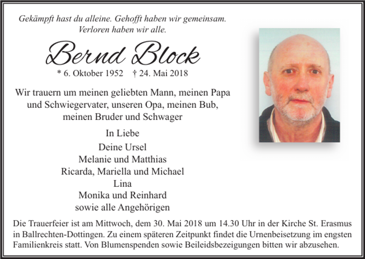 <p>Gekämpft hast du alleine. Gehofft haben wir gemeinsam.<br />Verloren haben wir alle.</p><p>Bernd Block<br />* 6. Oktober 1952</p><p>† 24. Mai 2018</p><p>Wir trauern um meinen geliebten Mann, meinen Papa<br />und Schwiegervater, unseren Opa, meinen Bub,<br />meinen Bruder und Schwager<br />In Liebe<br />Deine Ursel<br />Melanie und Matthias<br />Ricarda, Mariella und Michael<br />Lina<br />Monika und Reinhard<br />sowie alle Angehörigen<br />Die Trauerfeier ist am Mittwoch, dem 30. Mai 2018 um 14.30 Uhr in der Kirche St. Erasmus<br />in Ballrechten-Dottingen. Zu einem späteren Zeitpunkt findet die Urnenbeisetzung im engsten<br />Familienkreis statt. Von Blumenspenden sowie Beileidsbezeigungen bitten wir abzusehen.</p>