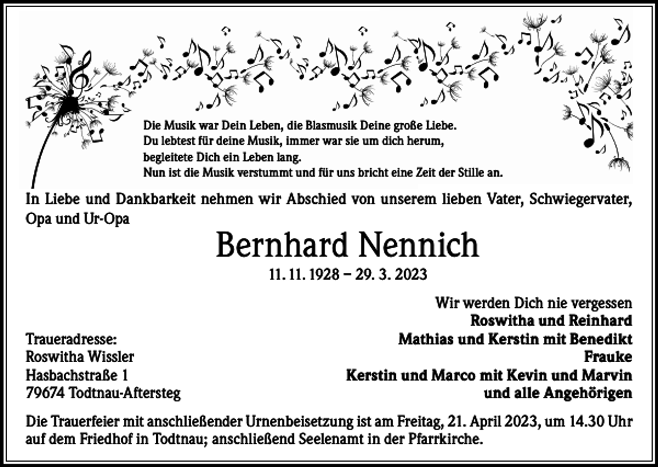 <p>Die Musik war Dein Leben, die Blasmusik Deine große Liebe.<br />Du lebtest für deine Musik, immer war sie um dich herum,<br />begleitete Dich ein Leben lang.<br />Nun ist die Musik verstummt und für uns bricht eine Zeit der Stille an.</p><p>In Liebe und Dankbarkeit nehmen wir Abschied von unserem lieben Vater, Schwiegervater,<br />Opa und Ur-Opa</p><p>Bernhard Nennich<br />11. 11. 1928 – 29. 3. 2023</p><p>Traueradresse:<br />Roswitha Wissler<br />Hasbachstraße 1<br />79674 Todtnau-Aftersteg</p><p>Wir werden Dich nie vergessen<br />Roswitha und Reinhard<br />Mathias und Kerstin mit Benedikt<br />Frauke<br />Kerstin und Marco mit Kevin und Marvin<br />und alle Angehörigen</p><p>Die Trauerfeier mit anschließender Urnenbeisetzung ist am Freitag, 21. April 2023, um 14.30 Uhr<br />auf dem Friedhof in Todtnau; anschließend Seelenamt in der Pfarrkirche.</p>